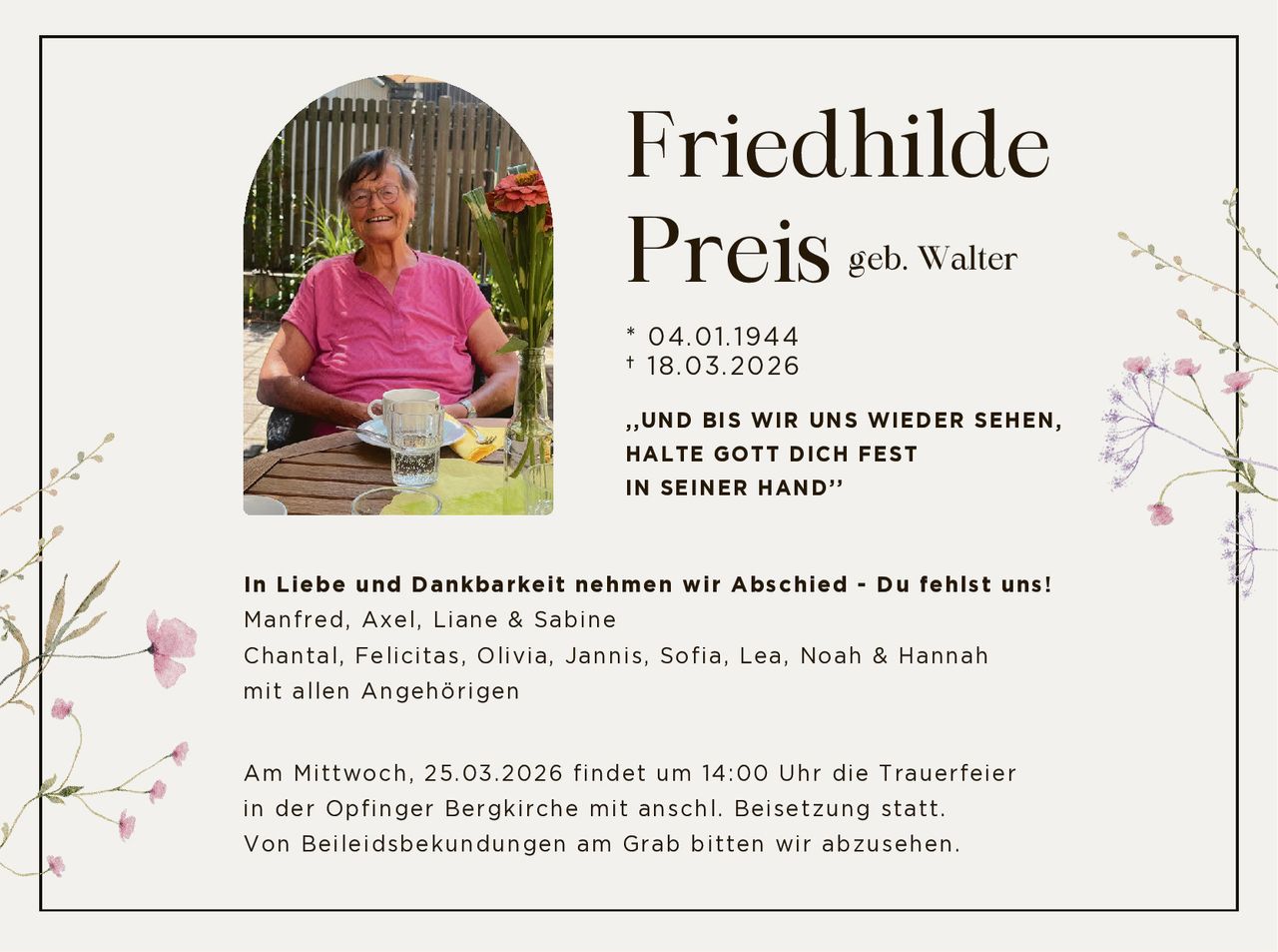 Friedhilde
Preis
geb. Walter

* 04.01.1944
† 18.03.2026
,,UND BIS WIR UNS WIEDER SEHEN,
HALTE GOTT DICH FEST
IN SEINER HAND’’

In Liebe und Dankbarkeit nehmen wir Abschied - Du fehlst uns!
Manfred, Axel, Liane & Sabine
Chantal, Felicitas, Olivia, Jannis, Sofia, Lea, Noah & Hannah
mit allen Angehörigen
Am Mittwoch, 25.03.2026 findet um 14:00 Uhr die Trauerfeier
in der Opfinger Bergkirche mit anschl. Beisetzung statt.
Von Beileidsbekundungen am Grab bitten wir abzusehen.
