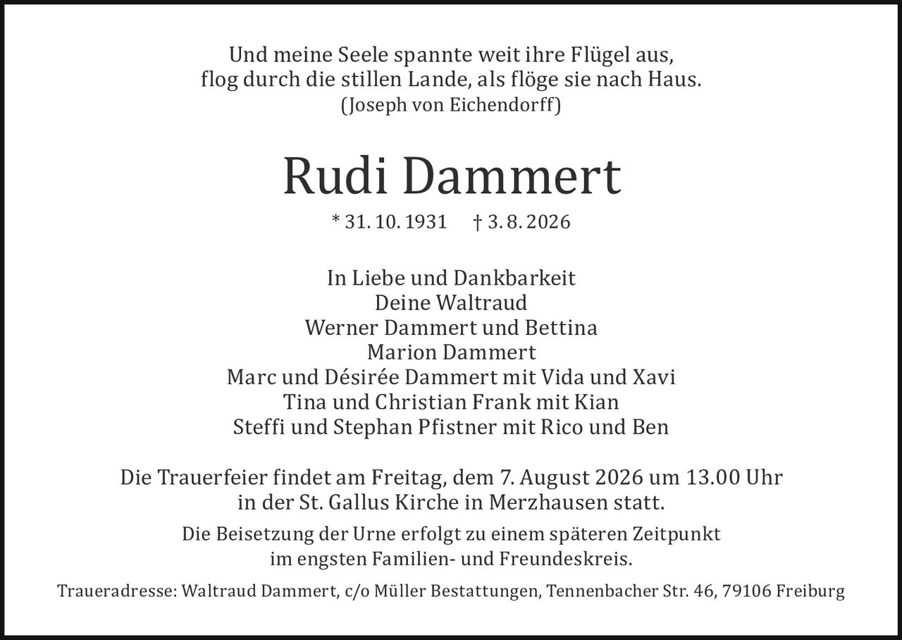 <p>Und meine Seele spannte weit ihre Flügel aus, flog durch die stillen Lande, als flöge sie nach Haus.<br>(Joseph von Eichendorff)</p><p><strong>Rudi Dammert</strong><br>* 31. 10. 1931     † 3. 8. 2026</p><p>In Liebe und Dankbarkeit</p><p>Deine Waltraud<br>Werner Dammert und Bettina<br>Marion Dammert<br>Marc und Désirée Dammert mit Vida und Xavi<br>Tina und Christian Frank mit Kian<br>Steffi und Stephan Pfistner mit Rico und Ben</p><p>Die Trauerfeier findet am Freitag, dem 7. August 2026 um 13.00 Uhr in der St. Gallus Kirche in Merzhausen statt.</p><p>Die Beisetzung der Urne erfolgt zu einem späteren Zeitpunkt im engsten Familien- und Freundeskreis.</p><p>Traueradresse: Waltraud Dammert, c/o Müller Bestattungen, Tennenbacher Str. 46, 79106 Freiburg</p>
