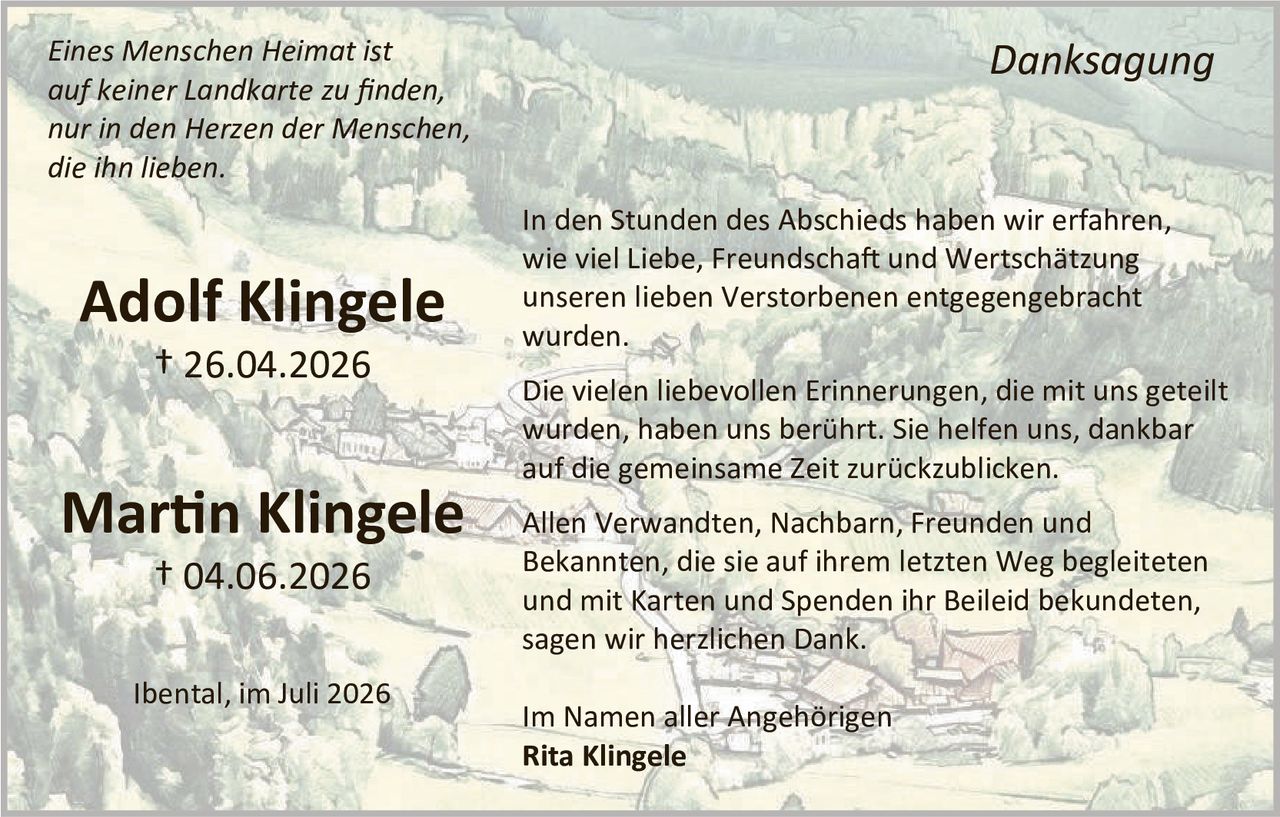 <p><i>Eines Menschen Heimat ist auf keiner Landkarte zu finden, nur in den Herzen der Menschen, die ihn lieben.</i></p>

<p><strong>Adolf Klingele</strong><br>† 26.04.2026</p>

<p><strong>Martin Klingele</strong><br>† 04.06.2026</p>

<p>Ibental, im Juli 2026</p>

<p><strong>Danksagung</strong></p>

<p>In den Stunden des Abschieds haben wir erfahren, wie viel Liebe, Freundschaft und Wertschätzung unseren lieben Verstorbenen entgegengebracht wurden.</p>

<p>Die vielen liebevollen Erinnerungen, die mit uns geteilt wurden, haben uns berührt. Sie helfen uns, dankbar auf die gemeinsame Zeit zurückzublicken.</p>

<p>Allen Verwandten, Nachbarn, Freunden und Bekannten, die sie auf ihrem letzten Weg begleiteten und mit Karten und Spenden ihr Beileid bekundeten, sagen wir herzlichen Dank.</p>

<p>Im Namen aller Angehörigen<br><strong>Rita Klingele</strong></p>