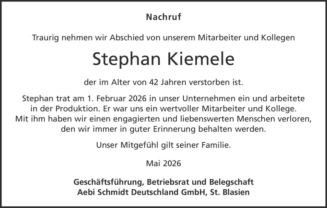 <p><strong>Nachruf</strong></p><p>Traurig nehmen wir Abschied von unserem Mitarbeiter und Kollegen</p><p><strong>Stephan Kiemele</strong></p><p>der im Alter von 42 Jahren verstorben ist.</p><p>Stephan trat am 1. Februar 2026 in unser Unternehmen ein und arbeitete in der Produktion. Er war uns ein wertvoller Mitarbeiter und Kollege. Mit ihm haben wir einen engagierten und liebenswerten Menschen verloren, den wir immer in guter Erinnerung behalten werden.</p><p>Unser Mitgefühl gilt seiner Familie.</p><p>Mai 2026</p><p><strong>Geschäftsführung, Betriebsrat und Belegschaft<br>Aebi Schmidt Deutschland GmbH, St. Blasien</strong></p>