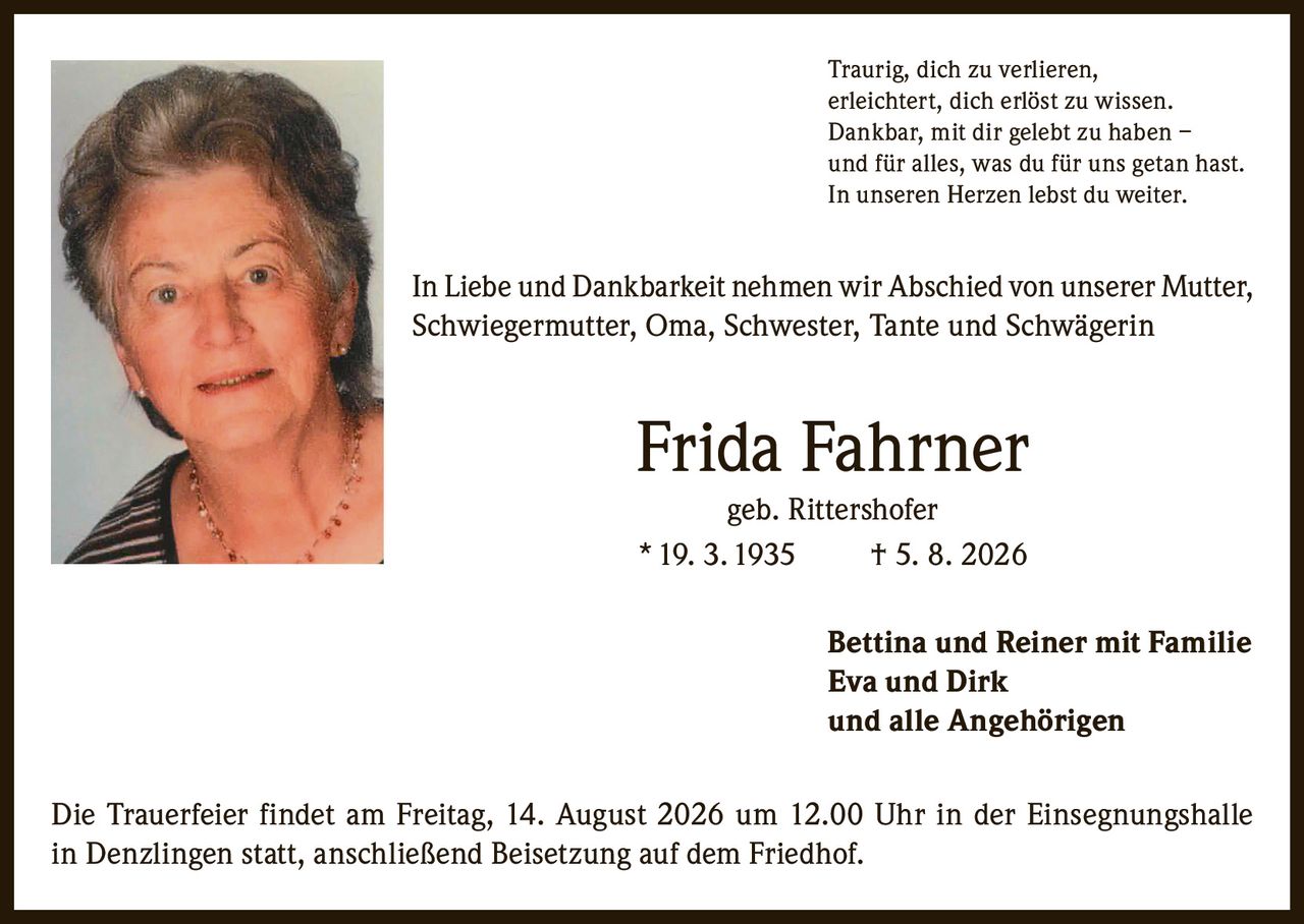 <p>Traurig, dich zu verlieren, erleichtert, dich erlöst zu wissen. Dankbar, mit dir gelebt zu haben – und für alles, was du für uns getan hast. In unseren Herzen lebst du weiter.</p>

<p>In Liebe und Dankbarkeit nehmen wir Abschied von unserer Mutter, Schwiegermutter, Oma, Schwester, Tante und Schwägerin</p>

<p><strong>Frida Fahrner geb. Rittershofer</strong><br>
* 19. 3. 1935 † 5. 8. 2026</p>

<p>Bettina und Reiner mit Familie<br>
Eva und Dirk<br>
und alle Angehörigen</p>

<p>Die Trauerfeier findet am Freitag, 14. August 2026 um 12.00 Uhr in der Einsegnungshalle in Denzlingen statt, anschließend Beisetzung auf dem Friedhof.</p>