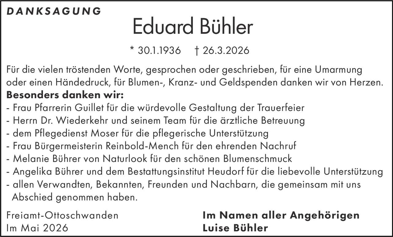 <p><strong>DANKSAGUNG</strong></p><p><strong>Eduard Bühler</strong><br>* 30.1.1936 † 26.3.2026</p><p>Für die vielen tröstenden Worte, gesprochen oder geschrieben, für eine Umarmung oder einen Händedruck, für Blumen-, Kranz- und Geldspenden danken wir von Herzen.<br><strong>Besonders danken wir:</strong><br>- Frau Pfarrerin Guillet für die würdevolle Gestaltung der Trauerfeier<br>- Herrn Dr. Wiederkehr und seinem Team für die ärztliche Betreuung<br>- dem Pflegedienst Moser für die pflegerische Unterstützung<br>- Frau Bürgermeisterin Reinbold-Mench für den ehrenden Nachruf<br>- Melanie Bührer von Naturlook für den schönen Blumenschmuck<br>- Angelika Bührer und dem Bestattungsinstitut Heudorf für die liebevolle Unterstützung<br>- allen Verwandten, Bekannten, Freunden und Nachbarn, die gemeinsam mit uns Abschied genommen haben.</p><p>Freiamt-Ottoschwanden<br>Im Mai 2026</p><p><strong>Im Namen aller Angehörigen<br>Luise Bühler</strong></p>