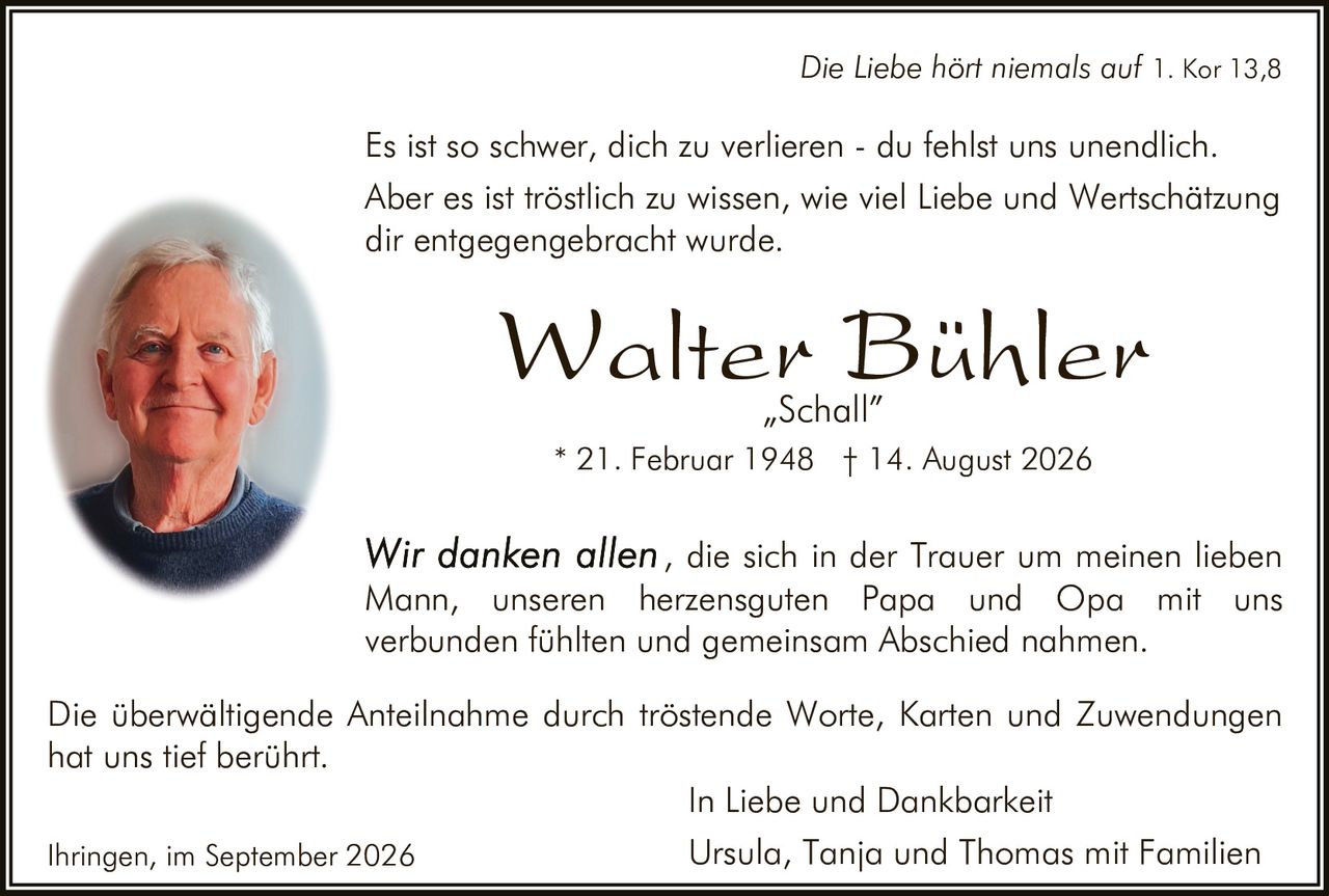 <p><i>Die Liebe hört niemals auf 1. Kor 13,8</i></p>

<p>Es ist so schwer, dich zu verlieren - du fehlst uns unendlich. Aber es ist tröstlich zu wissen, wie viel Liebe und Wertschätzung dir entgegengebracht wurde.</p>

<p><strong>Walter Bühler</strong><br>
„Schall"<br>
* 21. Februar 1948 † 14. August 2026</p>

<p><i>Wir danken allen</i>, die sich in der Trauer um meinen lieben Mann, unseren herzensguten Papa und Opa mit uns verbunden fühlten und gemeinsam Abschied nahmen.</p>

<p>Die überwältigende Anteilnahme durch tröstende Worte, Karten und Zuwendungen hat uns tief berührt.</p>

<p>In Liebe und Dankbarkeit<br>
Ursula, Tanja und Thomas mit Familien</p>

<p>Ihringen, im September 2026</p>