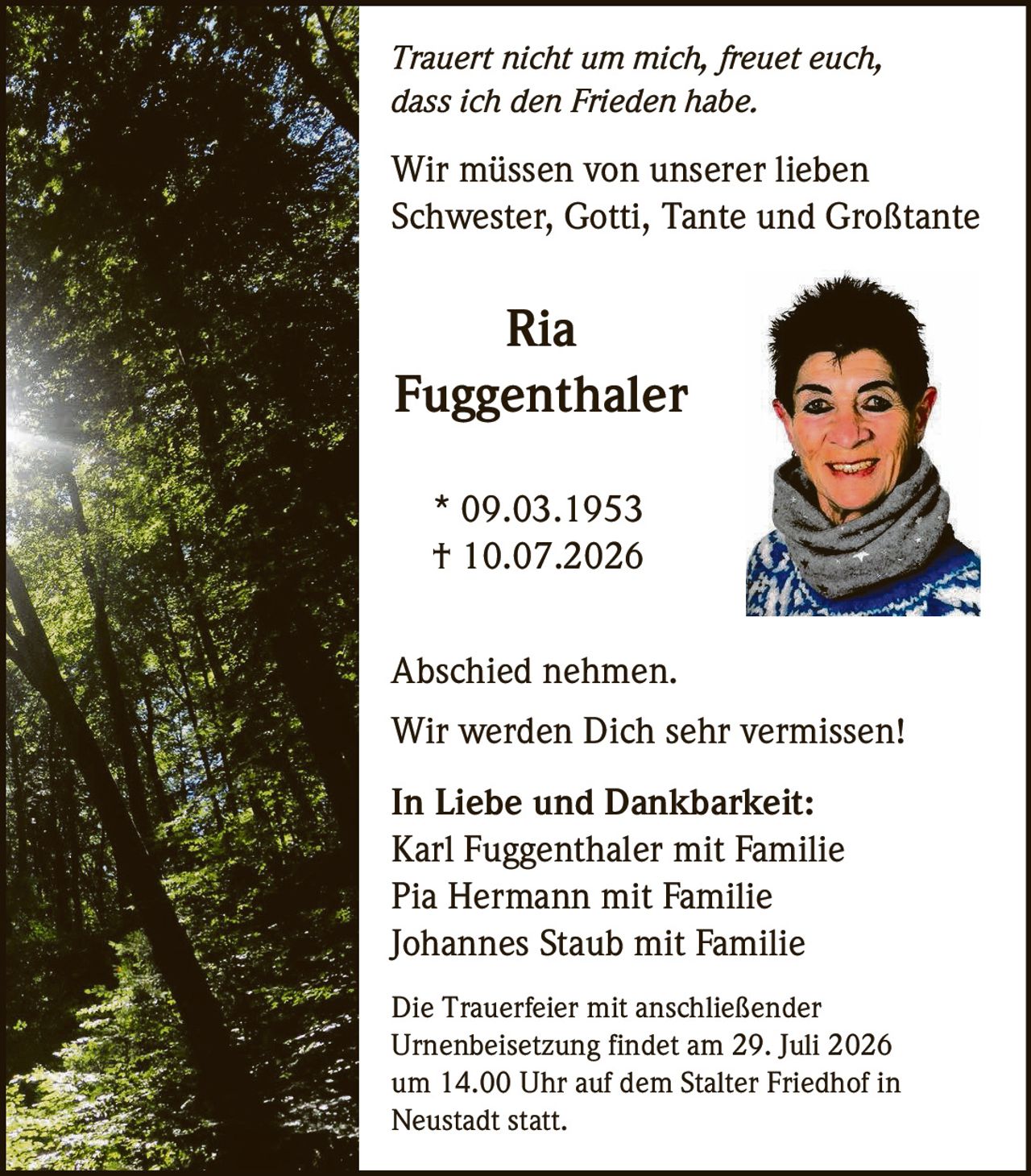 <p><i>Trauert nicht um mich, freuet euch, dass ich den Frieden habe.</i></p>

<p>Wir müssen von unserer lieben Schwester, Gotti, Tante und Großtante</p>

<p><strong>Ria Fuggenthaler</strong><br>* 09.03.1953<br>† 10.07.2026</p>

<p>Abschied nehmen.</p>

<p>Wir werden Dich sehr vermissen!</p>

<p><strong>In Liebe und Dankbarkeit:</strong><br>Karl Fuggenthaler mit Familie<br>Pia Hermann mit Familie<br>Johannes Staub mit Familie</p>

<p>Die Trauerfeier mit anschließender Urnenbeisetzung findet am 29. Juli 2026 um 14.00 Uhr auf dem Stalter Friedhof in Neustadt statt.</p>