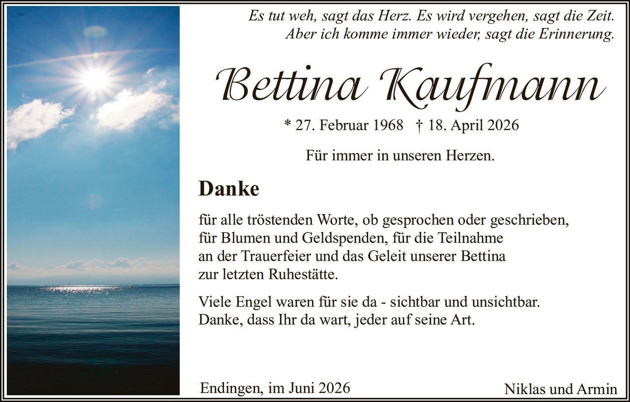 <p><i>Es tut weh, sagt das Herz. Es wird vergehen, sagt die Zeit.<br>Aber ich komme immer wieder, sagt die Erinnerung</i></p><p>* 27. Februar 1968 † 18. April 2026</p><p>Für immer in unseren Herzen.</p><p><strong>Danke</strong></p><p>für alle tröstenden Worte, ob gesprochen oder geschrieben,<br>für Blumen und Geldspenden, für die Teilnahme<br>an der Trauerfeier und das Geleit unserer Bettina<br>zur letzten Ruhestätte.</p><p>Viele Engel waren für sie da - sichtbar und unsichtbar.<br>Danke, dass Ihr da wart, jeder auf seine Art.</p><p>Endingen, im Juni 2026 <strong>Niklas und Armin</strong></p>