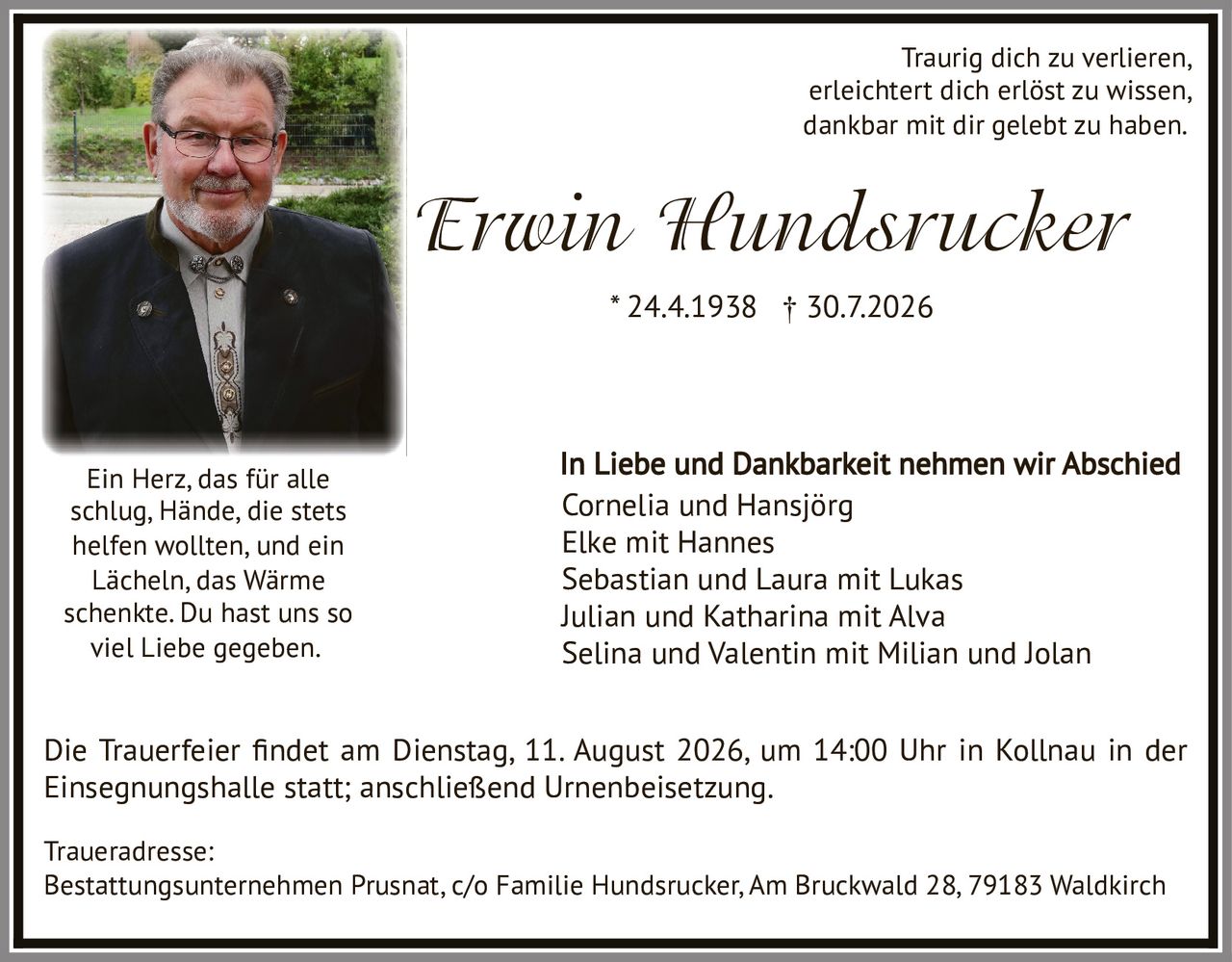 <p><i>Traurig dich zu verlieren,<br/>erleichtert dich erlöst zu wissen,<br/>dankbar mit dir gelebt zu haben.</i></p>

<p><strong>Erwin Hundsrucker</strong><br/>* 24.4.1938 † 30.7.2026</p>

<p><i>Ein Herz, das für alle<br/>schlag, Hände, die stets<br/>helfen wollten, und ein<br/>Lächeln, das Wärme<br/>schenkte. Du hast uns so<br/>viel Liebe gegeben.</i></p>

<p>In Liebe und Dankbarkeit nehmen wir Abschied<br/>Cornelia und Hansjörg<br/>Elke mit Hannes<br/>Sebastian und Laura mit Lukas<br/>Julian und Katharina mit Alva<br/>Selina und Valentin mit Milian und Jolan</p>

<p>Die Trauerfeier findet am Dienstag, 11. August 2026, um 14:00 Uhr in Kollnau in der Einsegnungshalle statt; anschließend Urnenbeisetzung.</p>

<p><strong>Traueradresse:</strong><br/>Bestattungsunternehmen Prusnat, c/o Familie Hundsrucker, Am Bruckwald 28, 79183 Waldkirch</p>