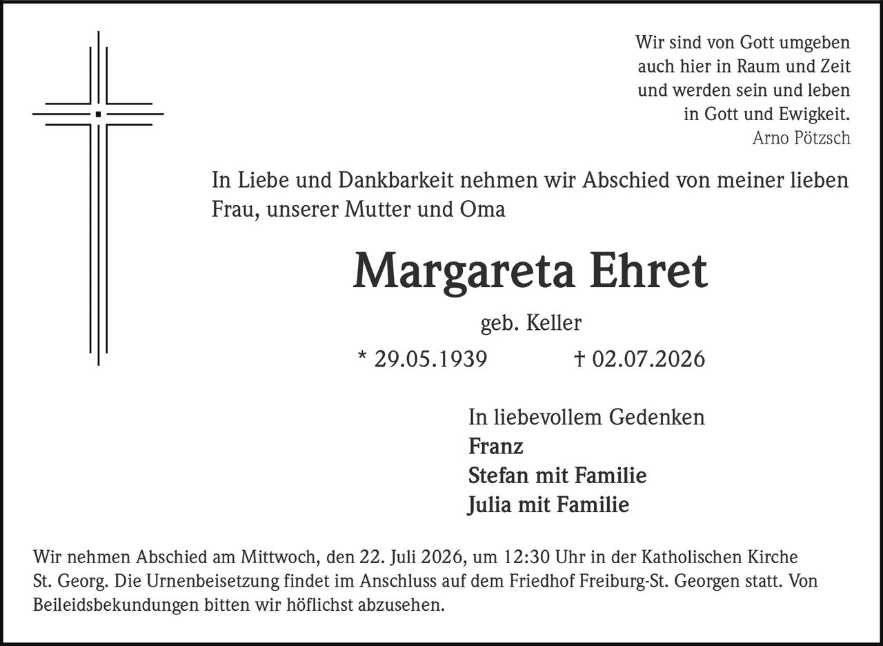 <p>Wir sind von Gott umgeben<br>auch hier in Raum und Zeit<br>und werden sein und leben<br>in Gott und Ewigkeit.<br><i>Arno Pötzsch</i></p>

<p>In Liebe und Dankbarkeit nehmen wir Abschied von meiner lieben Frau, unserer Mutter und Oma</p>

<p><strong>Margareta Ehret</strong><br>geb. Keller<br>* 29.05.1939 † 02.07.2026</p>

<p>In liebevollem Gedenken<br><strong>Franz</strong><br><strong>Stefan mit Familie</strong><br><strong>Julia mit Familie</strong></p>

<p>Wir nehmen Abschied am Mittwoch, den 22. Juli 2026, um 12:30 Uhr in der Katholischen Kirche St. Georg. Die Urnenbeisetzung findet im Anschluss auf dem Friedhof Freiburg-St. Georgen statt. Von Beileidsbekundungen bitten wir höflichst abzusehen.</p>