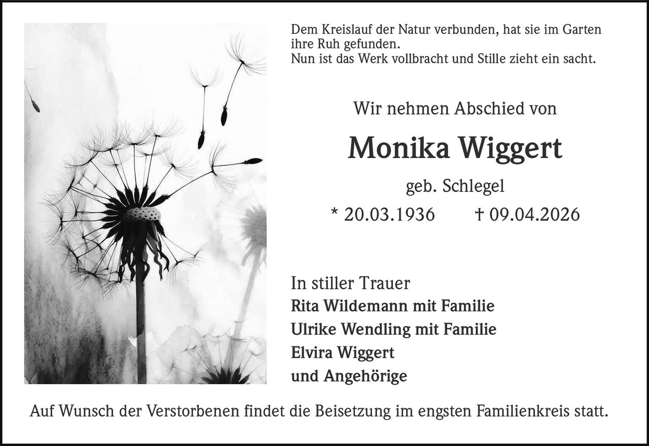 Dem Kreislauf der Natur verbunden, hat sie im Garten
ihre Ruh gefunden.
Nun ist das Werk vollbracht und Stille zieht ein sacht.

Wir nehmen Abschied von

Monika Wiggert
geb. Schlegel
* 20.03.1936
† 09.04.2026

In stiller Trauer
Rita Wildemann mit Familie
Ulrike Wendling mit Familie
Elvira Wiggert
und Angehörige
Auf Wunsch der Verstorbenen findet die Beisetzung im engsten Familienkreis statt.