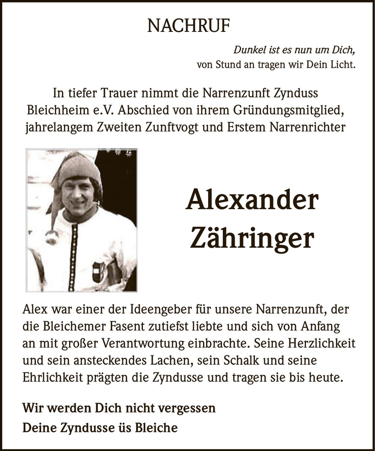 <p><i>Dunkel ist es nun um Dich,<br>von Stund an tragen wir Dein Licht.</i></p><p>In tiefer Trauer nimmt die Narrenzunft Zynduss Bleichheim e.V. Abschied von ihrem Gründungsmitglied, jahrelangem Zweiten Zunftvogt und Erstem Narrenrichter</p><p>Alex war einer der Ideengeber für unsere Narrenzunft, der die Bleichemer Fasent zutiefst liebte und sich von Anfang an mit großer Verantwortung einbrachte. Seine Herzlichkeit und sein ansteckendes Lachen, sein Schalk und seine Ehrlichkeit prägten die Zyndusse und tragen sie bis heute.</p><p><strong>Wir werden Dich nicht vergessen<br>Deine Zyndusse üs Bleiche</strong></p>