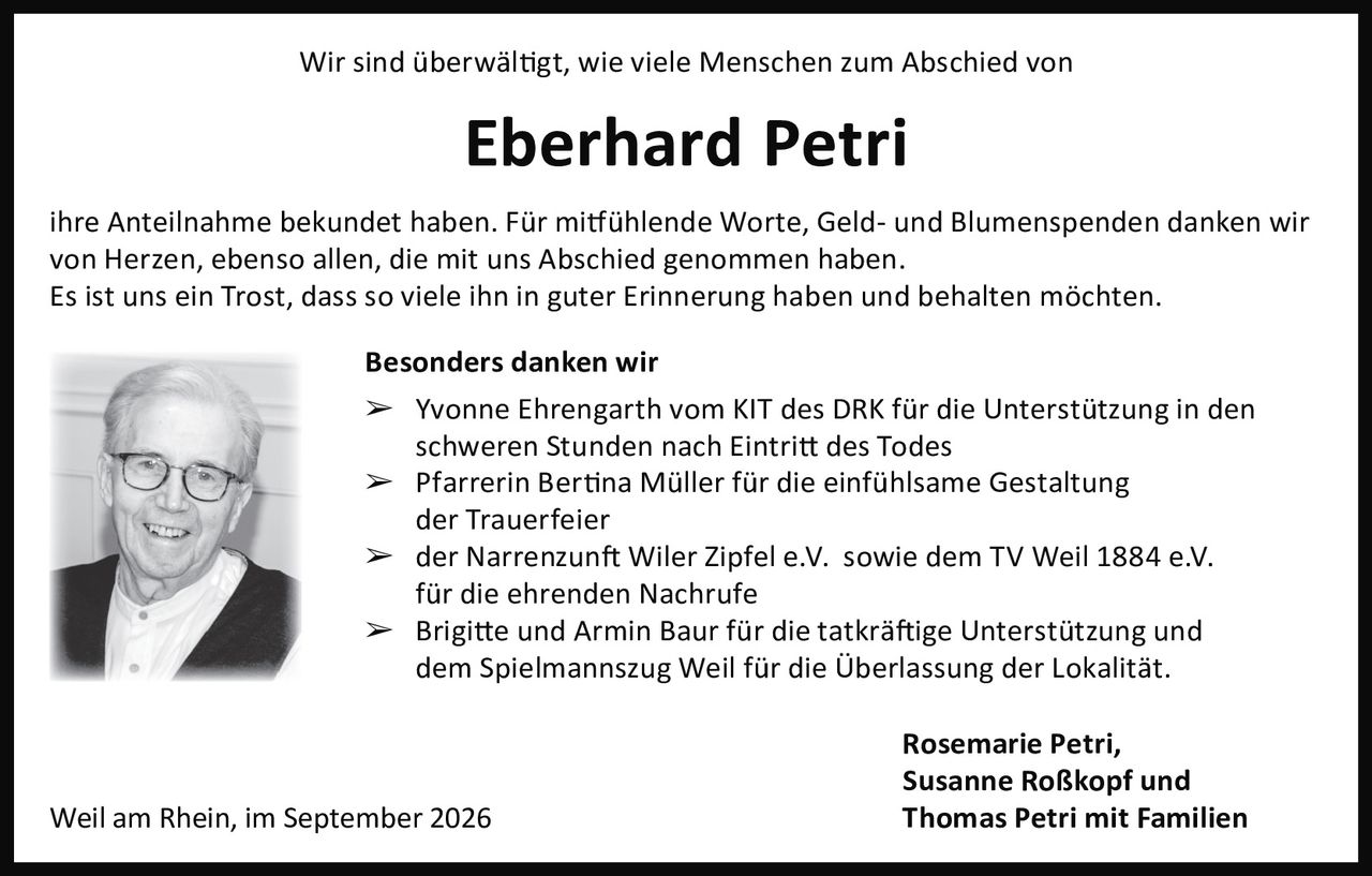 <p>Wir sind überwältigt, wie viele Menschen zum Abschied von <strong>Eberhard Petri</strong> ihre Anteilnahme bekundet haben. Für mitfühlende Worte, Geld- und Blumenspenden danken wir von Herzen, ebenso allen, die mit uns Abschied genommen haben.</p>

<p>Es ist uns ein Trost, dass so viele ihn in guter Erinnerung haben und behalten möchten.</p>

<p><strong>Besonders danken wir</strong></p>

<p>➢ Yvonne Ehrengarth vom KIT des DRK für die Unterstützung in den schweren Stunden nach Eintritt des Todes</p>

<p>➢ Pfarrerin Bertina Müller für die einfühlsame Gestaltung der Trauerfeier</p>

<p>➢ der Narrenzunft Wiler Zipfel e.V. sowie dem TV Weil 1884 e.V. für die ehrenden Nachrufe</p>

<p>➢ Brigitte und Armin Baur für die tatkräftige Unterstützung und dem Spielmannszug Weil für die Überlassung der Lokalität.</p>

<p>Weil am Rhein, im September 2026</p>

<p>Rosemarie Petri,<br/>Susanne Roßkopf und<br/><strong>Thomas Petri mit Familien</strong></p>