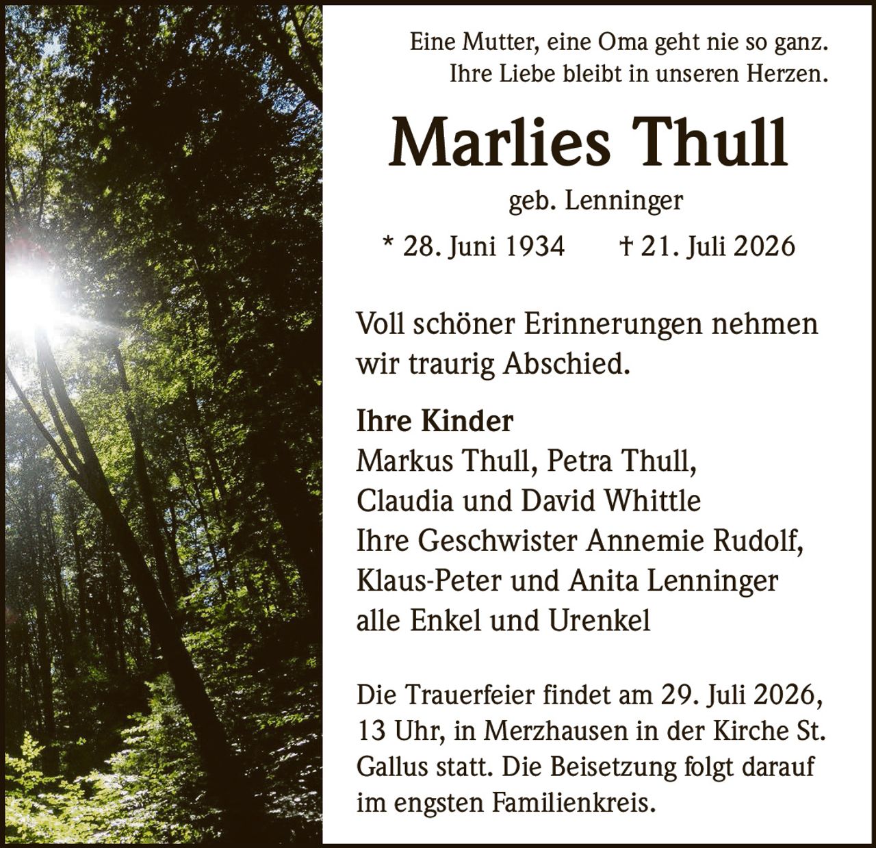 <p>Eine Mutter, eine Oma geht nie so ganz.<br>Ihre Liebe bleibt in unseren Herzen.</p><p><strong>Marlies Thull</strong><br>geb. Lenninger<br>* 28. Juni 1934 † 21. Juli 2026</p><p>Voll schöner Erinnerungen nehmen<br>wir traurig Abschied.</p><p><strong>Ihre Kinder</strong><br>Markus Thull, Petra Thull,<br>Claudia und David Whittle</p><p><strong>Ihre Geschwister</strong><br>Annemie Rudolf,<br>Klaus-Peter und Anita Lenninger</p><p>alle Enkel und Urenkel</p><p>Die Trauerfeier findet am 29. Juli 2026,<br>13 Uhr, in Merzhausen in der Kirche St.<br>Gallus statt. Die Beisetzung folgt darauf<br>im engsten Familienkreis.</p>