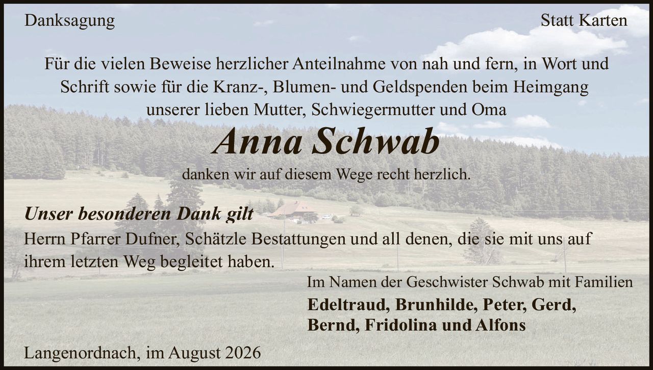 <p><strong>Danksagung</strong></p>

<p>Für die vielen Beweise herzlicher Anteilnahme von nah und fern, in Wort und Schrift sowie für die Kranz-, Blumen- und Geldspenden beim Heimgang unserer lieben Mutter, Schwiegermutter und Oma</p>

<p><i>Anna Schwab</i></p>

<p>danken wir auf diesem Wege recht herzlich.</p>

<p><i>Unser besonderen Dank gilt</i></p>

<p>Herrn Pfarrer Dufner, Schätzle Bestattungen und all denen, die sie mit uns auf ihrem letzten Weg begleitet haben.</p>

<p>Im Namen der Geschwister Schwab mit Familien</p>

<p><strong>Edeltraud, Brunhilde, Peter, Gerd, Bernd, Fridolina und Alfons</strong></p>

<p>Langenordnach, im August 2026</p>