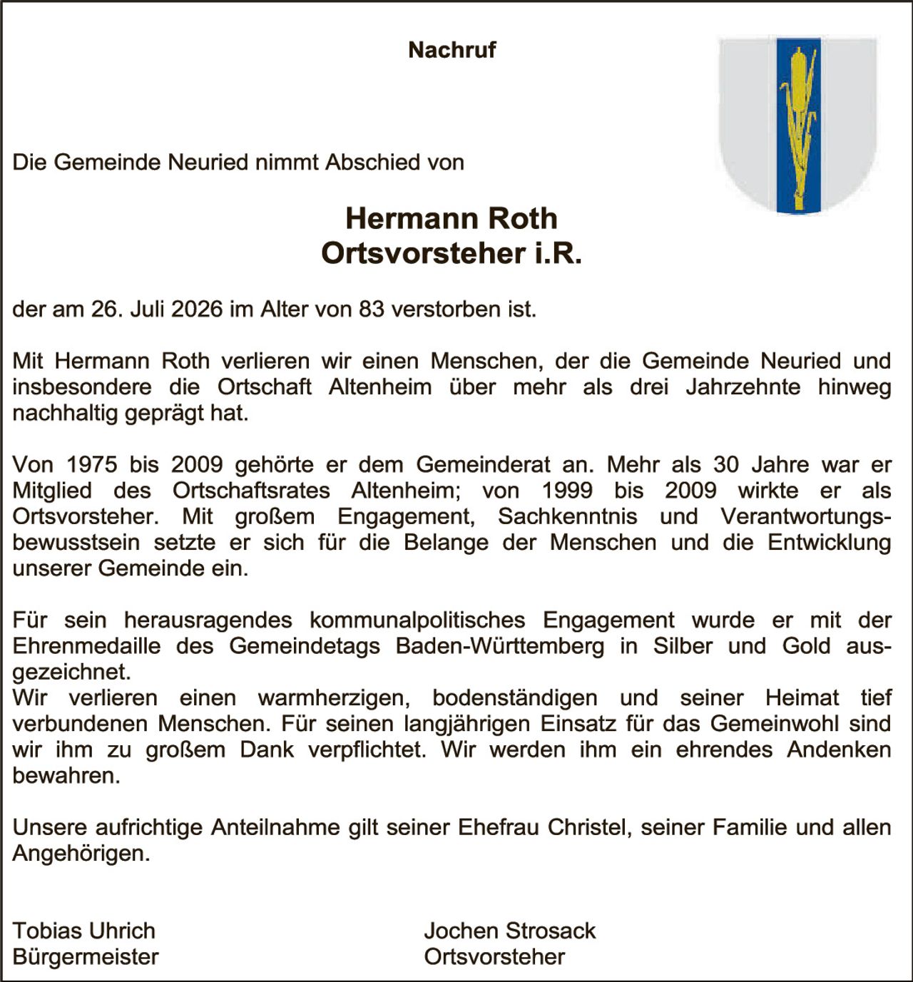 <p><strong>Nachruf</strong></p>

<p>Die Gemeinde Neuried nimmt Abschied von</p>

<p><strong>Hermann Roth<br>Ortsvorsteher i.R.</strong></p>

<p>der am 26. Juli 2026 im Alter von 83 verstorben ist.</p>

<p>Mit Hermann Roth verlieren wir einen Menschen, der die Gemeinde Neuried und insbesondere die Ortschaft Altenheim über mehr als drei Jahrzehnte hinweg nachhältig geprägt hat.</p>

<p>Von 1975 bis 2009 gehörte er dem Gemeinderat an. Mehr als 30 Jahre war er Mitglied des Ortschaftsrates Altenheim; von 1999 bis 2009 wirkte er als Ortsvorsteher. Mit großem Engagement, Sachkenntnis und Verantwortungs-bewusstsein setzte er sich für die Belange der Menschen und die Entwicklung unserer Gemeinde ein.</p>

<p>Für sein herausragendes kommunalpolitisches Engagement wurde er mit der Ehrenmedaille des Gemeindetags Baden-Württemberg in Silber und Gold ausgezeichnet.</p>

<p>Wir verlieren einen warmherzigen, bodenständigen und seiner Heimat tief verbundenen Menschen. Für seinen langjährigen Einsatz für das Gemeinwohl sind wir ihm zu großem Dank verpflichtet. Wir werden ihm ein ehrendes Andenken bewahren.</p>

<p>Unsere aufrichtige Anteilnahme gilt seiner Ehefrau Christel, seiner Familie und allen Angehörigen.</p>

<p>Tobias Uhrich<br>Bürgermeister</p>

<p>Jochen Strosack<br>Ortsvorsteher</p>