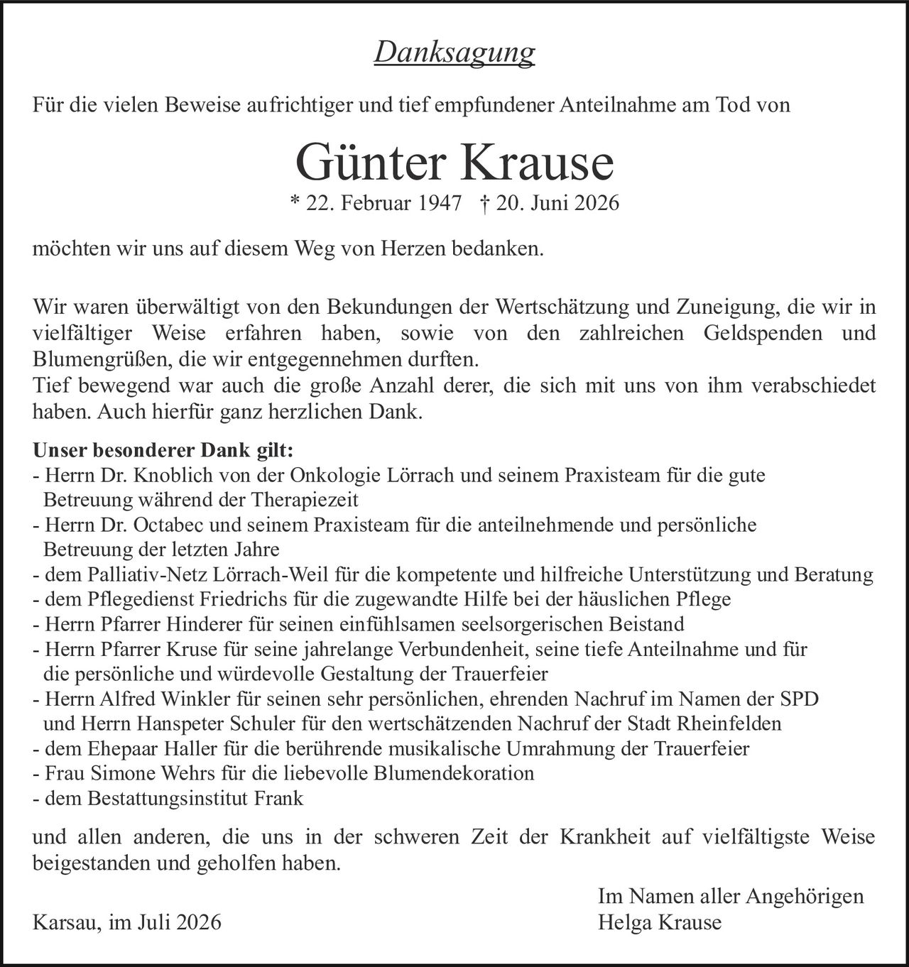 <p><i>Danksagung</i></p>

<p>Für die vielen Beweise aufrichtiger und tief empfundener Anteilnahme am Tod von</p>

<p><strong>Günter Krause</strong><br/>* 22. Februar 1947 † 20. Juni 2026</p>

<p>möchten wir uns auf diesem Weg von Herzen bedanken.</p>

<p>Wir waren überwältigt von den Bekundungen der Wertschätzung und Zuneigung, die wir in vielfältiger Weise erfahren haben, sowie von den zahlreichen Geldspenden und Blumengrüßen, die wir entgegennehmen durften.<br/>Tief bewegend war auch die große Anzahl derer, die sich mit uns von ihm verabschiedet haben. Auch hierfür ganz herzlichen Dank.</p>

<p><strong>Unser besonderer Dank gilt:</strong><br/>
- Herrn Dr. Knoblich von der Onkologie Lörrach und seinem Praxisteam für die gute Betreuung während der Therapiezeit<br/>
- Herrn Dr. Octabec und seinem Praxisteam für die anteilnehmende und persönliche Betreuung der letzten Jahre<br/>
- dem Palliativ-Netz Lörrach-Weil für die kompetente und hilfreiche Unterstützung und Beratung<br/>
- dem Pflegedienst Friedrichs für die zugewandte Hilfe bei der häuslichen Pflege<br/>
- Herrn Pfarrer Hinderer für seinen einfühlsamen seelsorgerischen Beistand<br/>
- Herrn Pfarrer Kruse für seine jahrelange Verbundenheit, seine tiefe Anteilnahme und für die persönliche und würdevolle Gestaltung der Trauerfeier<br/>
- Herrn Alfred Winkler für seinen sehr persönlichen, ehrenden Nachruf im Namen der SPD und Herrn Hanspeter Schuler für den wertschätzenden Nachruf der Stadt Rheinfelden<br/>
- dem Ehepaar Haller für die berührende musikalische Umrahmung der Trauerfeier<br/>
- Frau Simone Wehrs für die liebevolle Blumendekoration<br/>
- dem Bestattungsinstitut Frank</p>

<p>und allen anderen, die uns in der schweren Zeit der Krankheit auf vielfältigste Weise beigestanden und geholfen haben.</p>

<p>Karsau, im Juli 2026<br/>
<br/>
Im Namen aller Angehörigen<br/>
Helga Krause</p>