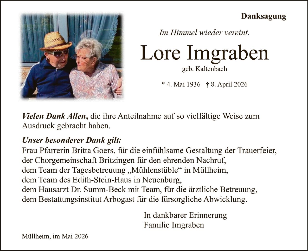 <p>Danksagung<br><i>Im Himmel wieder vereint.</i></p><p><strong>Lore Imgraben</strong><br>geb. Kaltenbach<br>* 4. Mai 1936 † 8. April 2026</p><p><i>Vielen Dank Allen</i>, die ihre Anteilnahme auf so vielfältige Weise zum Ausdruck gebracht haben.</p><p><i>Unser besonderer Dank gilt:</i><br>Frau Pfarrerin Britta Goers, für die einfühlsame Gestaltung der Trauerfeier,<br>der Chorgemeinschaft Britzingen für den ehrenden Nachruf,<br>dem Team der Tagesbetreuung „Mühlenstüble“ in Müllheim,<br>dem Team des Edith-Stein-Haus in Neuenburg,<br>dem Hausarzt Dr. Summ-Beck mit Team, für die ärztliche Betreuung,<br>dem Bestattungsinstitut Arbogast für die fürsorgliche Abwicklung.</p><p>In dankbarer Erinnerung<br>Familie Imgraben</p><p>Müllheim, im Mai 2026</p>