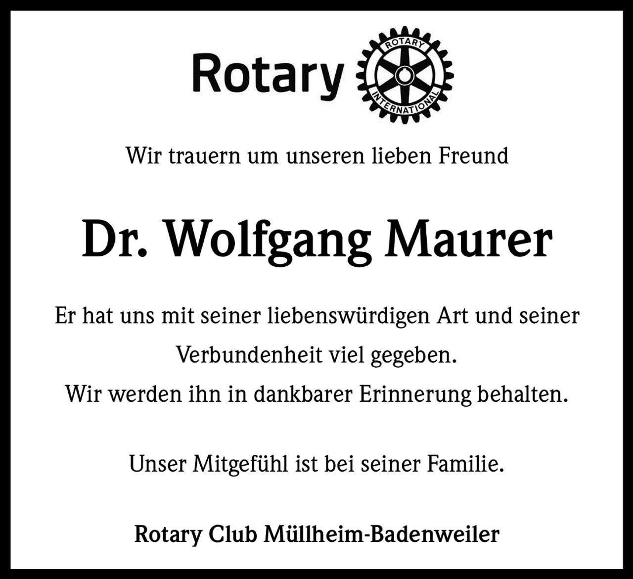 <p>Wir trauern um unseren lieben Freund</p><p><strong>Dr. Wolfgang Maurer</strong></p><p>Er hat uns mit seiner liebenswürdigen Art und seiner Verbundenheit viel gegeben.</p><p>Wir werden ihn in dankbarer Erinnerung behalten.</p><p>Unser Mitgefühl ist bei seiner Familie.</p><p><strong>Rotary Club Müllheim-Badenweiler</strong></p>