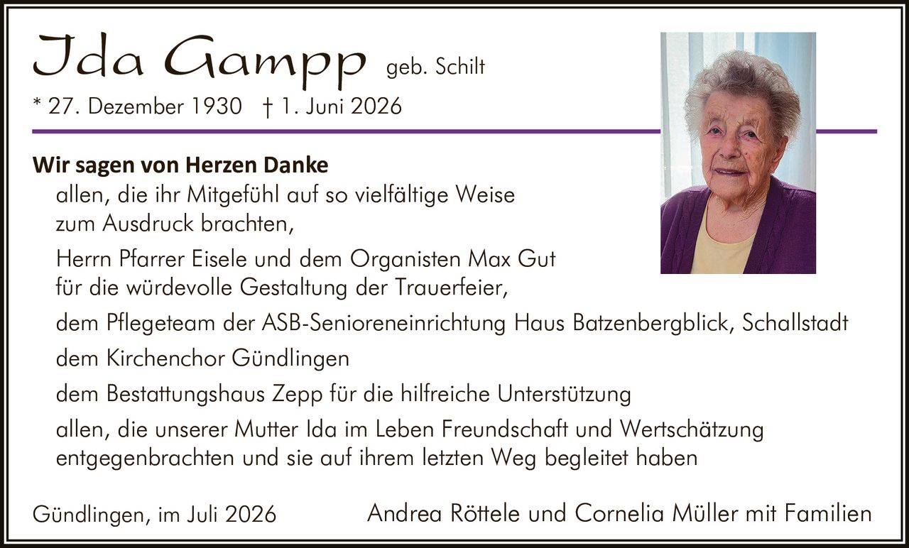 <p><strong>Ida Gampp</strong> geb. Schilt<br>
* 27. Dezember 1930 † 1. Juni 2026</p>

<p><strong>Wir sagen von Herzen Danke</strong><br>
allen, die ihr Mitgefühl auf so vielfältige Weise zum Ausdruck brachten,<br>
Herrn Pfarrer Eisele und dem Organisten Max Gut für die würdevolle Gestaltung der Trauerfeier,<br>
dem Pflegeteam der ASB-Senioreneinrichtung Haus Batzenbergblick, Schallstadt<br>
dem Kirchenchor Gündlingen<br>
dem Bestattungshaus Zepp für die hilfreiche Unterstützung<br>
allen, die unserer Mutter Ida im Leben Freundschaft und Wertschätzung entgegenbrachten und sie auf ihrem letzten Weg begleitet haben</p>

<p>Gündlingen, im Juli 2026<br>
Andrea Röttele und Cornelia Müller mit Familien</p>