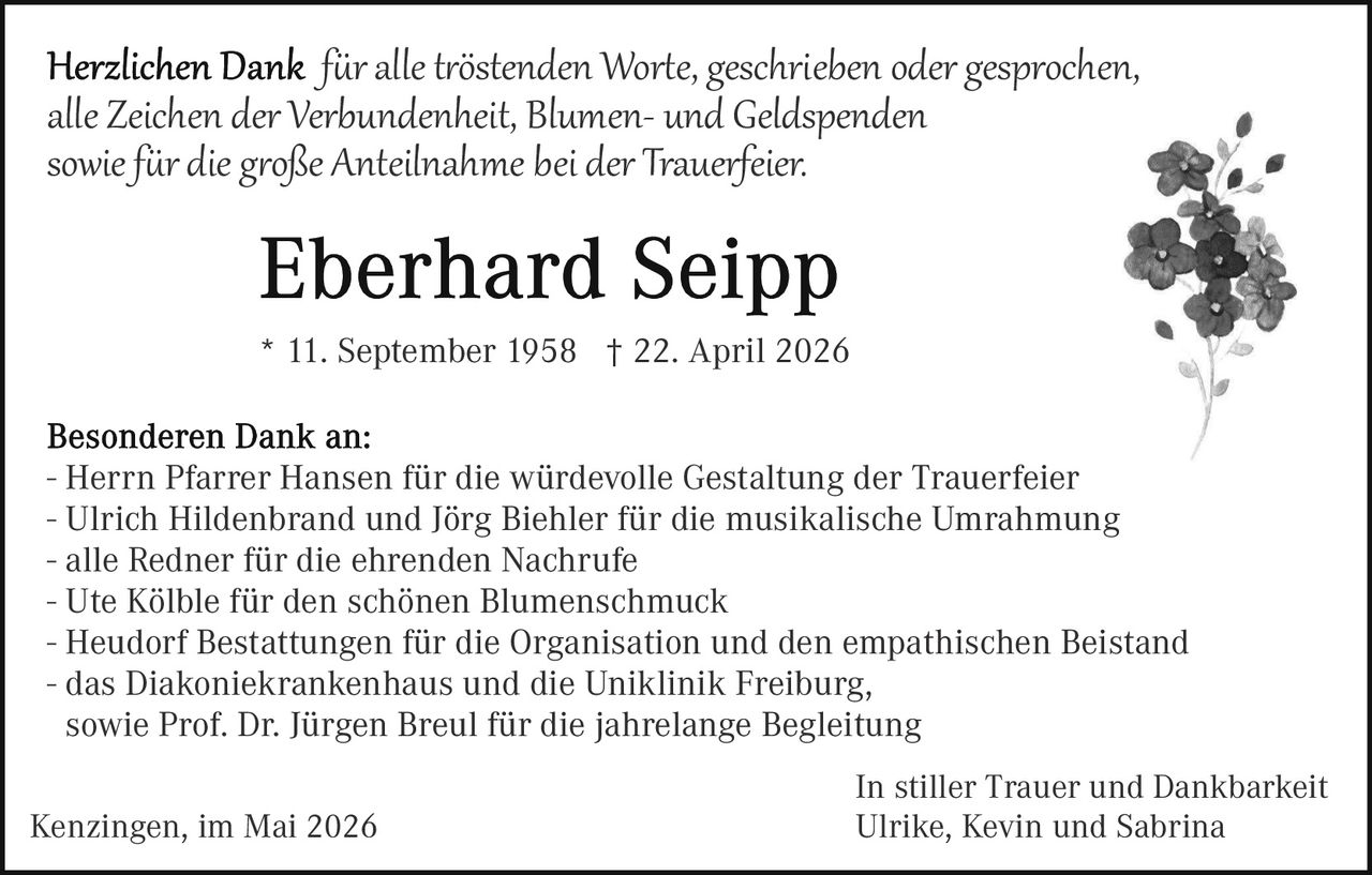 <p>Herzlichen Dank für alle tröstenden Worte, geschrieben oder gesprochen, alle Zeichen der Verbundenheit, Blumen- und Geldspenden sowie für die große Anteilnahme bei der Trauerfeier.</p><p><strong>Eberhard Seipp</strong><br>* 11. September 1958 † 22. April 2026</p><p>Besonderen Dank an:<br>- Herrn Pfarrer Hansen für die würdevolle Gestaltung der Trauerfeier<br>- Ulrich Hildenbrand und Jörg Biehler für die musikalische Umrahmung<br>- alle Redner für die ehrenden Nachrufe<br>- Ute Kölble für den schönen Blumenschmuck<br>- Heudorf Bestattungen für die Organisation und den empathischen Beistand<br>- das Diakoniekrankenhaus und die Uniklinik Freiburg,<br>sowie Prof. Dr. Jürgen Breul für die jahrelange Begleitung</p><p>Kenzingen, im Mai 2026<br>In stiller Trauer und Dankbarkeit<br>Ulrike, Kevin und Sabrina</p>