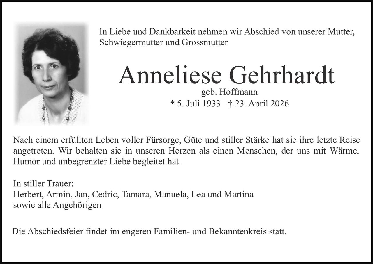 In Liebe und Dankbarkeit nehmen wir Abschied von unserer Mutter,
Schwiegermutter und Grossmutter

Anneliese Gehrhardt
geb. Hoffmann
* 5. Juli 1933 † 23. April 2026

Nach einem erfüllten Leben voller Fürsorge, Güte und stiller Stärke hat sie ihre letzte Reise
angetreten. Wir behalten sie in unseren Herzen als einen Menschen, der uns mit Wärme,
Humor und unbegrenzter Liebe begleitet hat.
In stiller Trauer:
Herbert, Armin, Jan, Cedric, Tamara, Manuela, Lea und Martina
sowie alle Angehörigen
Die Abschiedsfeier findet im engeren Familien- und Bekanntenkreis statt.
