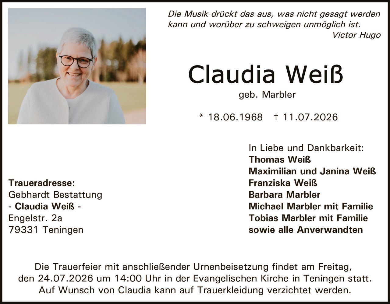 <p><i>Die Musik drückt das aus, was nicht gesagt werden kann und worüber zu schweigen unmöglich ist.</i><br><i>Victor Hugo</i></p><p>* 18.06.1968 † 11.07.2026</p><p>Die Trauerfeier mit anschließender Urnenbeisetzung findet am Freitag, den 24.07.2026 um 14:00 Uhr in der Evangelischen Kirche in Teningen statt.</p><p>Auf Wunsch von Claudia kann auf Trauerkleidung verzichtet werden.</p><p><strong>Traueradresse:</strong><br>Gebhardt Bestattung<br>- Claudia Weiß -<br>Engelstr. 2a<br>79331 Teningen</p><p><strong>In Liebe und Dankbarkeit:</strong><br>Thomas Weiß<br>Maximilian und Janina Weiß<br>Franziska Weiß<br>Barbara Marbler<br>Michael Marbler mit Familie<br>Tobias Marbler mit Familie<br>sowie alle Anverwandten<br>geb. Marbler</p>