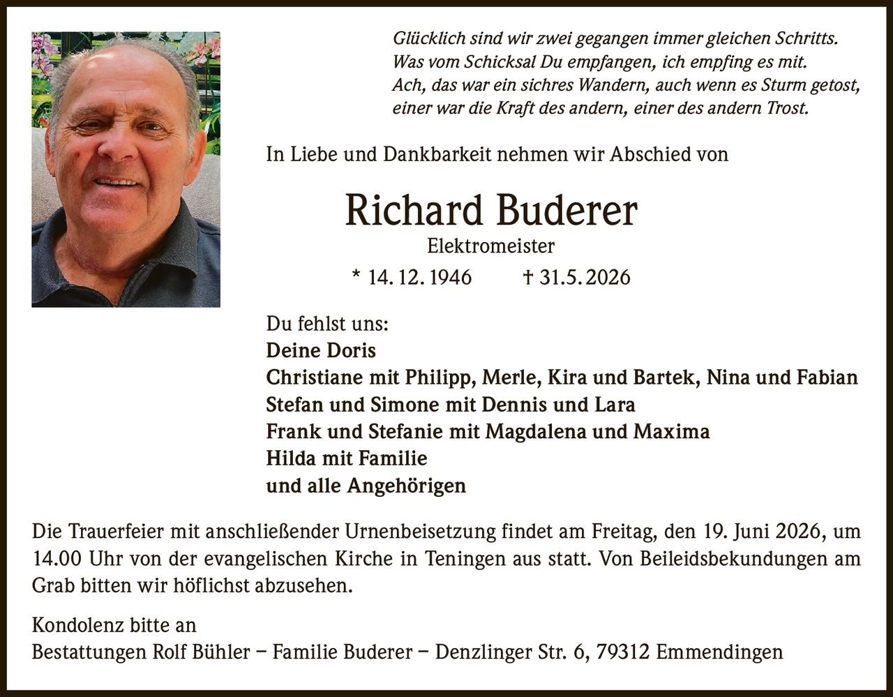 <p><i>Glücklich sind wir zwei gegangen immer gleichen Schritts.<br>Was vom Schicksal Du empfangen, ich empfing es mit.<br>Ach, das war ein sichres Wandern, auch wenn es Sturm getost,<br>einer war die Kraft des andern, einer des andern Trost.</i></p><p>In Liebe und Dankbarkeit nehmen wir Abschied von</p><p><strong>Richard Buderer<br>Elektromeister</strong></p><p>* 14. 12. 1946     † 31.5. 2026</p><p>Du fehlst uns:<br><strong>Deine Doris</strong><br>Christiane mit Philipp, Merle, Kira und Bartek, Nina und Fabian<br>Stefan und Simone mit Dennis und Lara<br>Frank und Stefanie mit Magdalena und Maxima<br>Hilda mit Familie<br>und alle Angehörigen</p><p>Die Trauerfeier mit anschließender Urnenbeisetzung findet am Freitag, den 19. Juni 2026, um 14.00 Uhr von der evangelischen Kirche in Teningen aus statt. Von Beileidsbekundungen am Grab bitten wir höflichst abzusehen.</p><p>Kondolenz bitte an<br>Bestattungen Rolf Bühler – Familie Buderer – Denzlinger Str. 6, 79312 Emmendingen</p>
