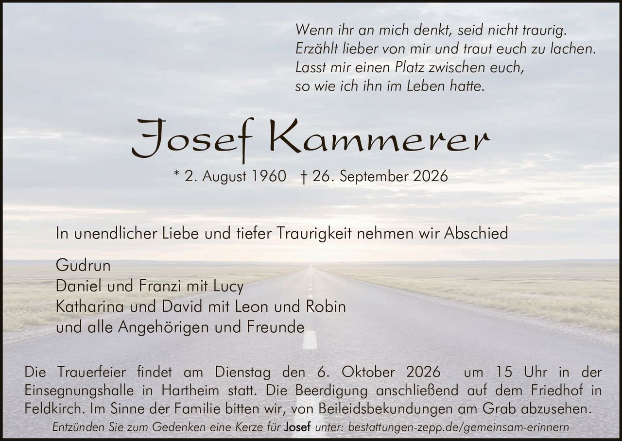<p><i>Wenn ihr an mich denkt, seid nicht traurig.<br>Erzählt lieber von mir und traut euch zu lachen.<br>Lasst mir einen Platz zwischen euch,<br>so wie ich ihn im Leben hatte.</i></p>

<p><strong>Josef Kammerer</strong><br>* 2. August 1960 † 26. September 2026</p>

<p>In unendlicher Liebe und tiefer Traurigkeit nehmen wir Abschied</p>

<p>Gudrun<br>Daniel und Franzi mit Lucy<br>Katharina und David mit Leon und Robin<br>und alle Angehörigen und Freunde</p>

<p>Die Trauerfeier findet am Dienstag den 6. Oktober 2026 um 15 Uhr in der Einsegnungshalle in Hartheim statt. Die Beerdigung anschließend auf dem Friedhof in Feldkirch. Im Sinne der Familie bitten wir, von Beileidbekundungen am Grab abzusehen.</p>

<p><i>Entzünden Sie zum Gedenken eine Kerze für <strong>Josef</strong> unter: bestattungen-zepp.de/gemeinsam-erinnern</i></p>
