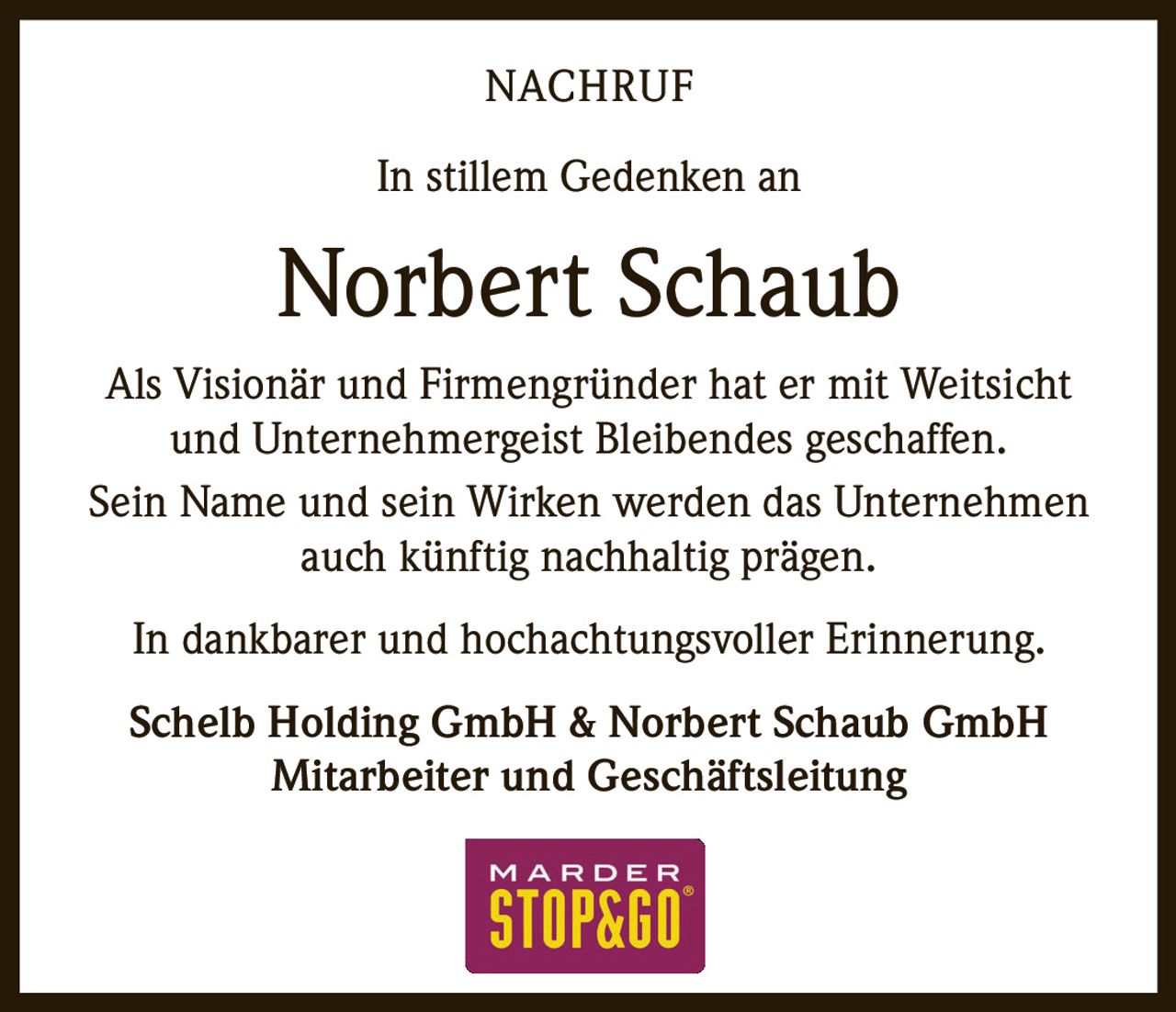 <p><strong>NACHRUF</strong></p><p>In stillem Gedenken an</p><p><strong>Norbert Schaub</strong></p><p>Als Visionär und Firmengründer hat er mit Weitsicht und Unternehmergeist Bleibendes geschaffen.</p><p>Sein Name und sein Wirken werden das Unternehmen auch künftig nachhaltig prägen.</p><p>In dankbarer und hochachtungsvoller Erinnerung.</p><p><strong>Schelb Holding GmbH & Norbert Schaub GmbH</strong><br>Mitarbeiter und Geschäftsleitung</p>