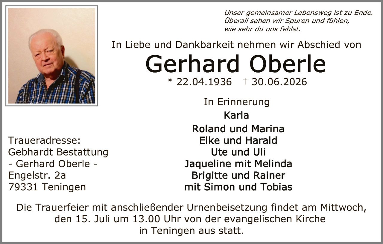 <p><i>Unser gemeinsamer Lebensweg ist zu Ende. Überall sehen wir Spuren und fühlen, wie sehr du uns fehlst.</i></p>
<p>In Liebe und Dankbarkeit nehmen wir Abschied von</p>
<p><strong>Gerhard Oberle</strong><br>* 22.04.1936 † 30.06.2026</p>
<p>In Erinnerung<br>
Karla<br>
Roland und Marina<br>
Elke und Harald<br>
Ute und Uli<br>
Jaqueline mit Melinda<br>
Brigitte und Rainer<br>
mit Simon und Tobias</p>
<p><strong>Traueradresse:</strong><br>
Gebhardt Bestattung<br>
- Gerhard Oberle -<br>
Engelstr. 2a<br>
79331 Teningen</p>
<p>Die Trauerfeier mit anschließender Urnenbeisetzung findet am Mittwoch, den 15. Juli um 13.00 Uhr von der evangelischen Kirche in Teningen aus statt.</p>