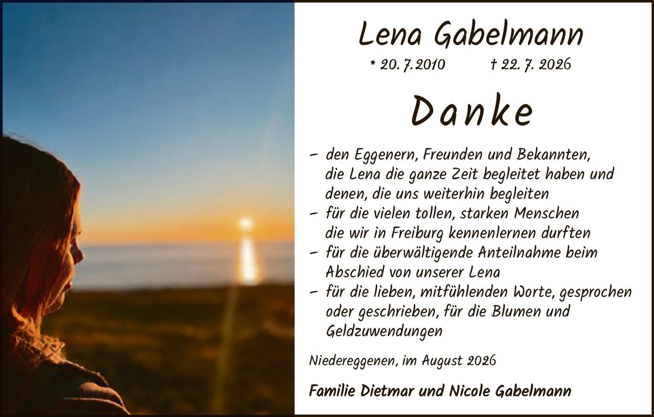 <p><strong>Lena Gabelmann</strong><br>* 20.7.2010 † 22.7.2026</p><p><strong>Danke</strong></p><p>– den Eggenern, Freunden und Bekannten, die Lena die ganze Zeit begleitet haben und denen, die uns weiterhin begleiten<br>– für die vielen tollen, starken Menschen die wir in Freiburg kennenlernen durften<br>– für die überwältigende Anteilnahme beim Abschied von unserer Lena<br>– für die lieben, mitfühlenden Worte, gesprochen oder geschrieben, für die Blumen und Geldzuwendungen</p><p>Niedereggenen, im August 2026</p><p>Familie Dietmar und Nicole Gabelmann</p>