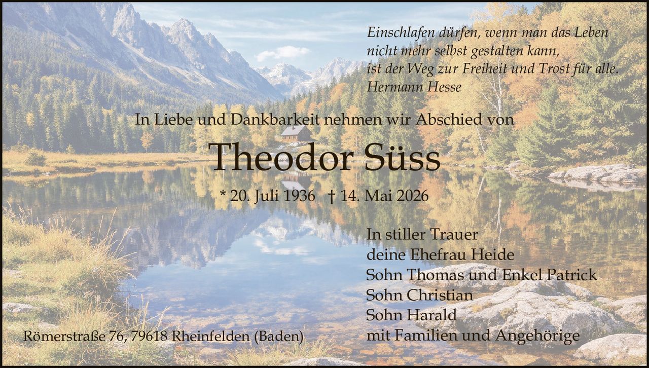 <p>Einschlafen dürfen, wenn man das Leben<br>nicht mehr selbst gestalten kann,<br>ist der Weg zur Freiheit und Trost für alle.<br>Hermann Hesse</p><p>In Liebe und Dankbarkeit nehmen wir Abschied von</p><p><strong>Theodor Süss</strong><br>* 20. Juli 1936 † 14. Mai 2026</p><p>In stiller Trauer<br>deine Ehefrau Heide<br>Sohn Thomas und Enkel Patrick<br>Sohn Christian<br>Sohn Harald<br>mit Familien und Angehörige</p><p>Römerstraße 76, 79618 Rheinfelden (Baden)</p>