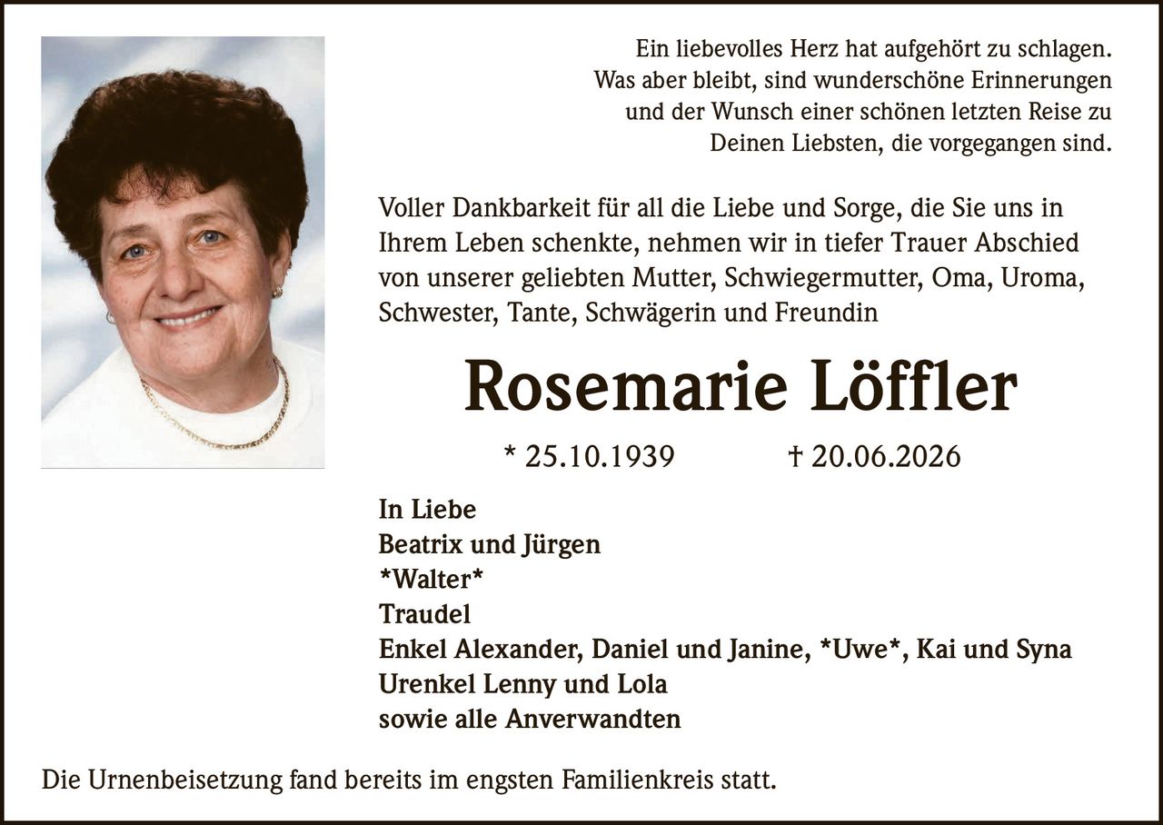 <p>Ein liebevolles Herz hat aufgehört zu schlagen. Was aber bleibt, sind wunderschöne Erinnerungen und der Wunsch einer schönen letzten Reise zu Deinen Liebsten, die vorgegangen sind.</p>

<p>Voller Dankbarkeit für all die Liebe und Sorge, die Sie uns in Ihrem Leben schenkte, nehmen wir in tiefer Trauer Abschied von unserer geliebten Mutter, Schwiegermutter, Oma, Uroma, Schwester, Tante, Schwägerin und Freundin</p>

<p><strong>Rosemarie Löffler</strong><br>
* 25.10.1939 † 20.06.2026</p>

<p>In Liebe<br>
Beatrix und Jürgen<br>
<strong>Walter</strong><br>
Traudel<br>
Enkel Alexander, Daniel und Janine, <strong>Uwe</strong>, Kai und Syna<br>
Urenkel Lenny und Lola<br>
sowie alle Anverwandten</p>

<p>Die Urnenbeisetzung fand bereits im engsten Familienkreis statt.</p>