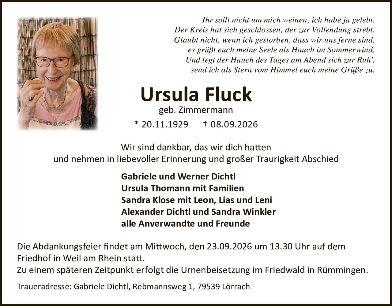 <p><i>Ihr sollt nicht um mich weinen, ich habe ja gelebt.<br>Der Kreis hat sich geschlossen, der zur Vollendung strebt.<br>Glaubt nicht, wenn ich gestorben, dass wir uns ferne sind,<br>es grüßt euch meine Seele als Hauch im Sommerwind.<br>Und legt der Hauch des Tages am Abend sich zur Ruh',<br>send ich als Stern vom Himmel euch meine Grüße zu.</i></p><p><strong>Ursula Fluck</strong><br>geb. Zimmermann<br>* 20.11.1929 † 08.09.2026</p><p>Wir sind dankbar, das wir dich hatten<br>und nehmen in liebevoller Erinnerung und großer Traurigkeit Abschied</p><p><strong>Gabriele und Werner Dichtl</strong><br><strong>Ursula Thomann mit Familien</strong><br><strong>Sandra Klose mit Leon, Lias und Leni</strong><br><strong>Alexander Dichtl und Sandra Winkler</strong><br><strong>alle Anverwandte und Freunde</strong></p><p>Die Abdankungsfeier findet am Mittwoch, den 23.09.2026 um 13.30 Uhr auf dem Friedhof in Weil am Rhein statt.<br>Zu einem späteren Zeitpunkt erfolgt die Urnenbeisetzung im Friedwald in Rümmingen.</p><p>Traueradresse: Gabriele Dichtl, Rebmannsweg 1, 79539 Lörrach</p>