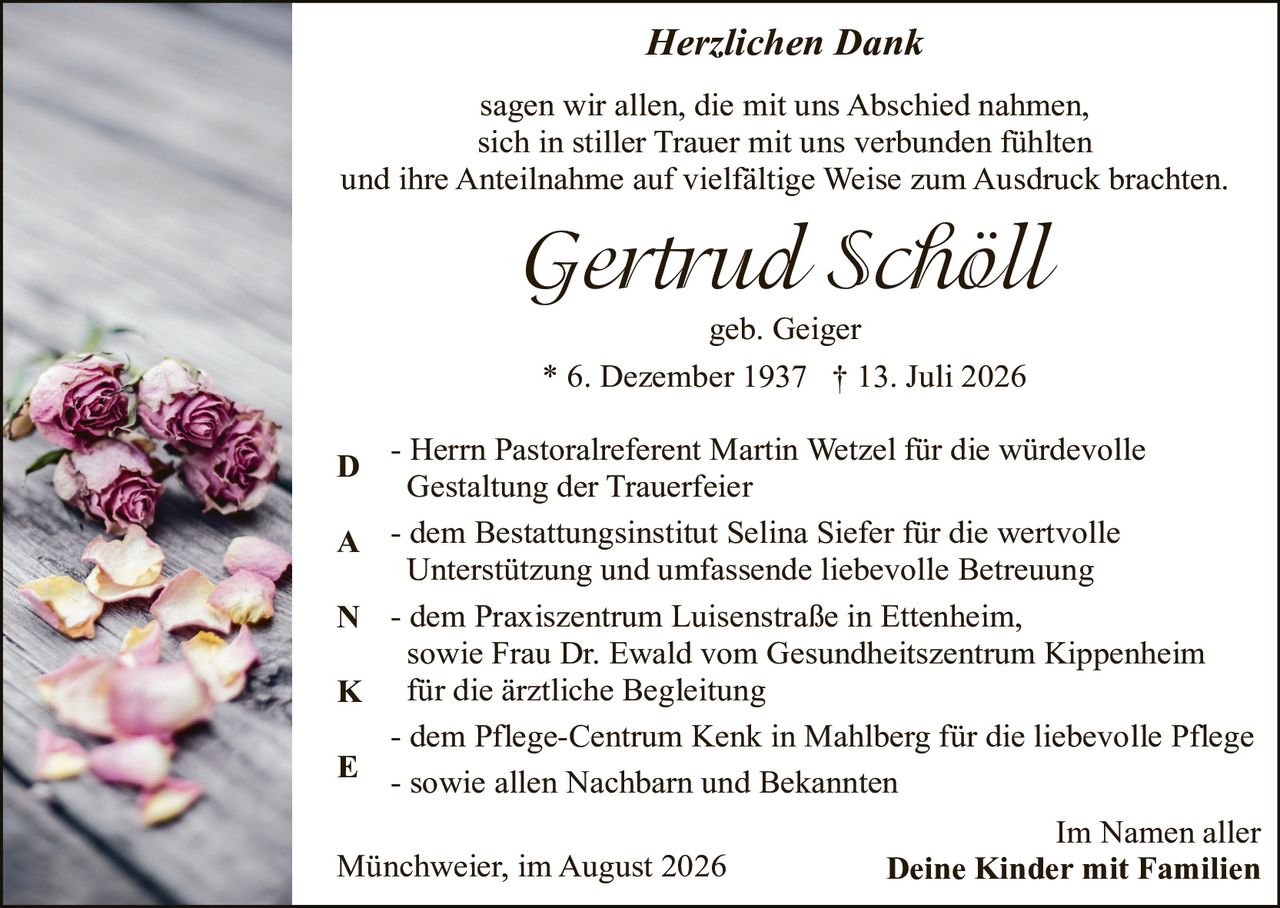 <p><strong>Herzlichen Dank</strong></p>

<p>sagen wir allen, die mit uns Abschied nahmen, sich in stiller Trauer mit uns verbunden fühlten und ihre Anteilnahme auf vielfältige Weise zum Ausdruck brachten.</p>

<p><strong>Gertrud Schöll</strong></p>

<p>geb. Geiger<br>* 6. Dezember 1937  † 13. Juli 2026</p>

<p><strong>D</strong> - Herrn Pastoralreferent Martin Wetzel für die würdevolle Gestaltung der Trauerfeier</p>

<p><strong>A</strong> - dem Bestattungsinstitut Selina Siefer für die wertvolle Unterstützung und umfassende liebevolle Betreuung</p>

<p><strong>N</strong> - dem Praxiszentrum Luisenstraße in Ettenheim, sowie Frau Dr. Ewald vom Gesundheitszentrum Kippenheim für die ärztliche Begleitung</p>

<p><strong>K</strong> - dem Pflege-Centrum Kenk in Mahlberg für die liebevolle Pflege</p>

<p><strong>E</strong> - sowie allen Nachbarn und Bekannten</p>

<p>Im Namen aller<br>Münchweier, im August 2026                    <strong>Deine Kinder mit Familien</strong></p>