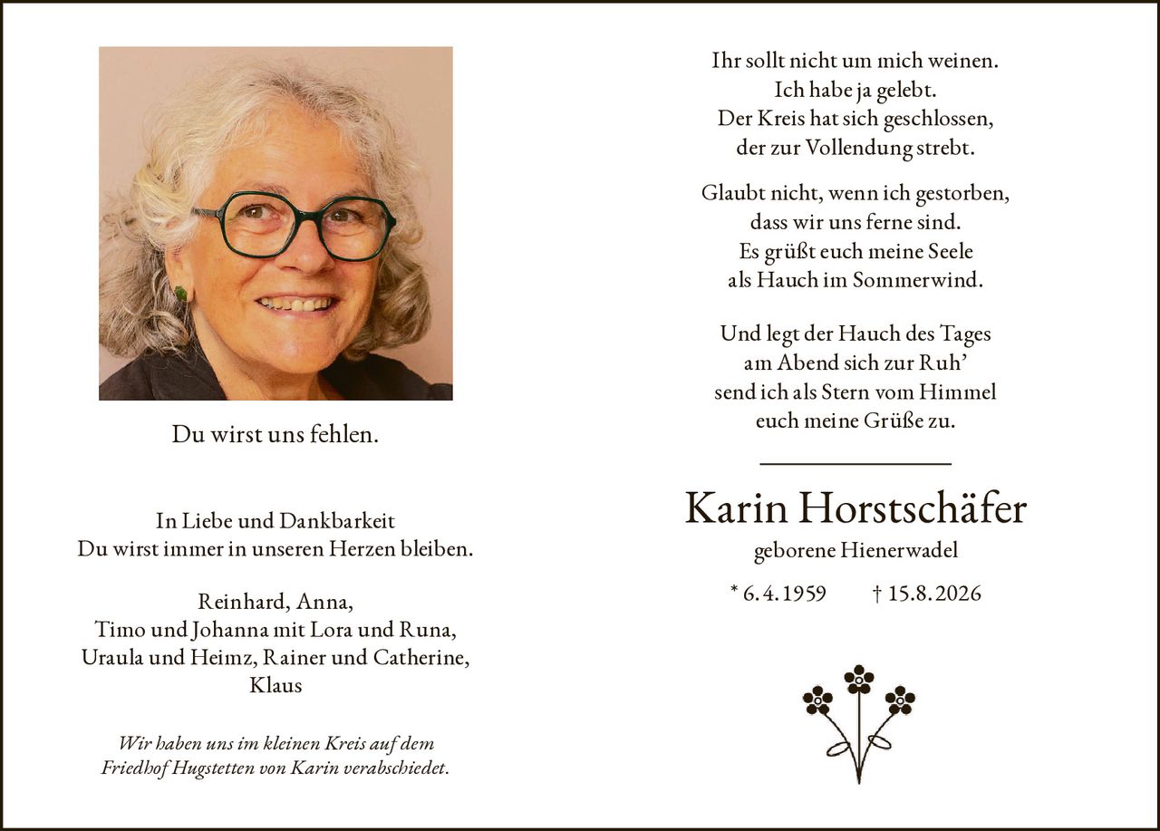 <p>Ihr sollt nicht um mich weinen.<br>Ich habe ja gelebt.<br>Der Kreis hat sich geschlossen,<br>der zur Vollendung strebt.<br>Glaubt nicht, wenn ich gestorben,<br>dass wir uns ferne sind.<br>Es grüßt euch meine Seele<br>als Hauch im Sommerwind.<br>Und legt der Hauch des Tages<br>am Abend sich zur Ruh'<br>send ich als Stern vom Himmel<br>euch meine Grüße zu.</p><p>Karin Horstschäfer geborene Hienerwadel<br>* 6. 4. 1959  † 15.8. 2026</p><p>Du wirst uns fehlen.<br>In Liebe und Dankbarkeit<br>Du wirst immer in unseren Herzen bleiben.</p><p>Reinhard, Anna,<br>Timo und Johanna mit Lora und Runa,<br>Uraula und Heimz, Rainer und Catherine,<br>Klaus</p><p>Wir haben uns im kleinen Kreis auf dem Friedhof Hugstetten von Karin verabschiedet.</p>