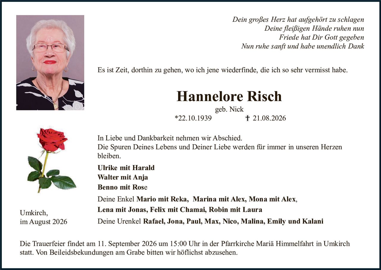 <p><i>Dein großes Herz hat aufgehört zu schlagen<br/>Deine fleißigen Hände ruhen nun<br/>Friede hat Dir Gott gegeben<br/>Nun ruhe sanft und habe unendlich Dank</i></p>

<p>Es ist Zeit, dorthin zu gehen, wo ich jene wiederfinde, die ich so sehr vermisst habe.</p>

<p><strong>Hannelore Risch</strong><br/>geb. Nick<br/>*22.10.1939&nbsp;&nbsp;&nbsp;&nbsp;&nbsp;&nbsp;&nbsp;† 21.08.2026</p>

<p>In Liebe und Dankbarkeit nehmen wir Abschied.<br/>Die Spuren Deines Lebens und Deiner Liebe werden für immer in unseren Herzen bleiben.</p>

<p><strong>Ulrike mit Harald<br/>Walter mit Anja<br/>Benno mit Rose</strong></p>

<p>Deine Enkel <strong>Mario mit Reka, Marina mit Alex, Mona mit Alex, Lena mit Jonas, Felix mit Chamai, Robin mit Laura</strong></p>

<p>Deine Urenkel <strong>Rafael, Jona, Paul, Max, Nico, Malina, Emily und Kalani</strong></p>

<p>Die Trauerfeier findet am 11. September 2026 um 15:00 Uhr in der Pfarrkirche Marià Himmelfahrt in Umkirch statt. Von Beileidesbekundungen am Grabe bitten wir höflichst abzusehen.</p>