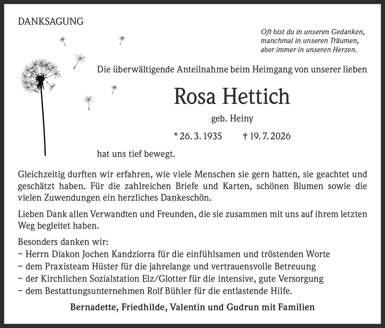 <p><strong>DANKSAGUNG</strong></p>

<p><i>Oft bist du in unseren Gedanken,<br/>manchmal in unseren Träumen,<br/>aber immer in unseren Herzen.</i></p>

<p>Die überwältigende Anteilnahme beim Heimgang von unserer lieben</p>

<p><strong>Rosa Hettich</strong><br/>geb. Heiny<br/>* 26. 3. 1935    † 19. 7. 2026</p>

<p>hat uns tief bewegt.</p>

<p>Gleichzeitig durften wir erfahren, wie viele Menschen sie gern hatten, sie geachtet und geschätzt haben. Für die zahlreichen Briefe und Karten, schönen Blumen sowie die vielen Zuwendungen ein herzliches Dankeschön.</p>

<p>Lieben Dank allen Verwandten und Freunden, die sie zusammen mit uns auf ihrem letzten Weg begleitet haben.</p>

<p>Besonders danken wir:</p>
<p>– Herrn Diakon Jochen Kandziorra für die einfühlsamen und tröstenden Worte<br/>– dem Praxisteam Hüster für die jahrelange und vertrauensvolle Betreuung<br/>– der Kirchlichen Sozialstation Elz/Glotter für die intensive, gute Versorgung<br/>– dem Bestattungsunternehmen Rolf Bühler für die entlastende Hilfe.</p>

<p><strong>Bernadette, Friedhilde, Valentin und Gudrun mit Familien</strong></p>