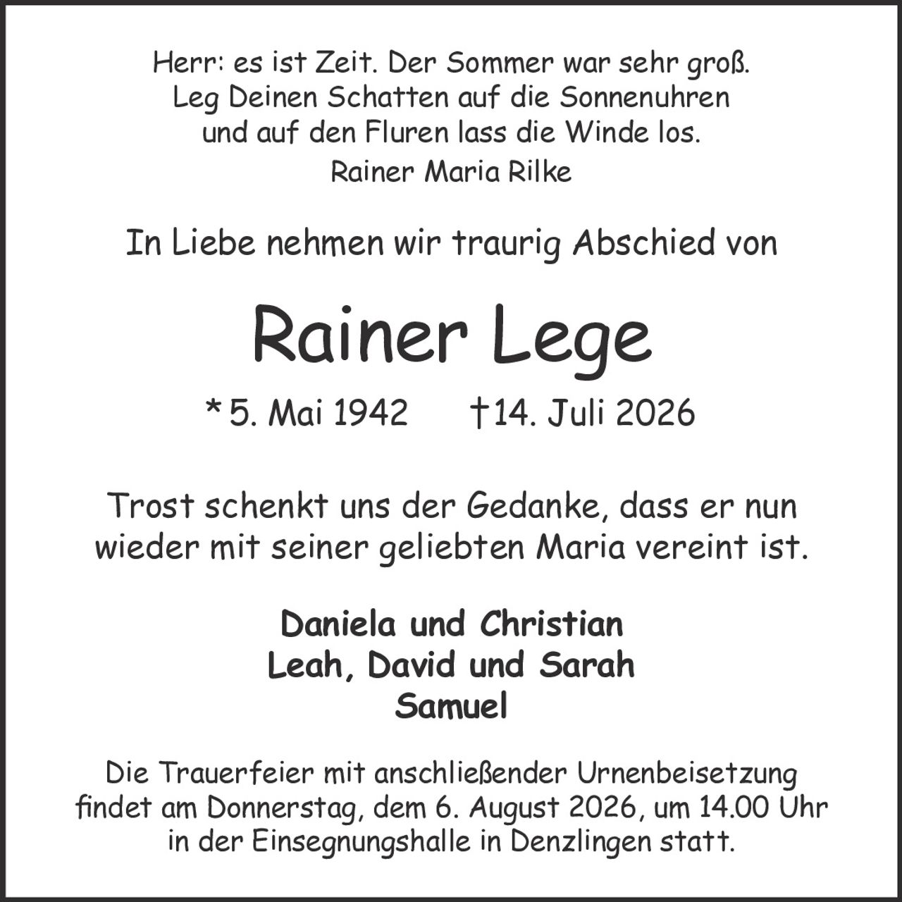 <p>In Liebe nehmen wir traurig Abschied von</p>
<p><strong>Rainer Lege</strong><br/>
*5. Mai 1942  †14. Juli 2026</p>
<p><i>Herr: es ist Zeit. Der Sommer war sehr groß.<br/>
Leg Deinen Schatten auf die Sonnenuhren<br/>
und auf den Fluren lass die Winde los.</i><br/>
<i>Rainer Maria Rilke</i></p>
<p>Trost schenkt uns der Gedanke, dass er nun wieder mit seiner geliebten Maria vereint ist.</p>
<p>Daniela und Christian<br/>
Leah, David und Sarah<br/>
Samuel</p>
<p>Die Trauerfeier mit anschließender Urnenbeisetzung findet am Donnerstag, dem 6. August 2026, um 14.00 Uhr in der Einsegnungshalle in Denzlingen statt.</p>