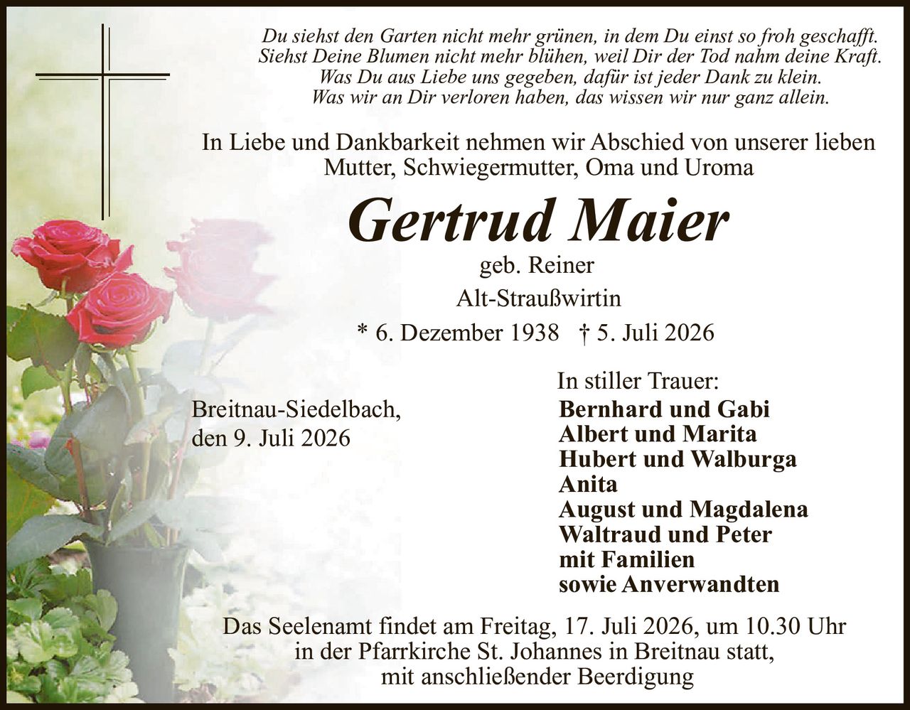 <p>In Liebe und Dankbarkeit nehmen wir Abschied von unserer lieben Mutter, Schwiegermutter, Oma und Uroma</p>

<p><i>Du siehst den Garten nicht mehr grünen, in dem Du einst so froh geschafft. Siehst Deine Blumen nicht mehr blühen, weil Dir der Tod nahm deine Kraft.<br>Was Du aus Liebe uns gegeben, dafür ist jeder Dank zu klein. Was wir an Dir verloren haben, das wissen wir nur ganz allein.</i></p>

<p><strong>Gertrud Maier</strong><br>geb. Reiner<br>Alt-Straußwirtin<br>* 6. Dezember 1938 † 5. Juli 2026</p>

<p>In stiller Trauer:<br><strong>Bernhard und Gabi</strong><br><strong>Albert und Marita</strong><br><strong>Hubert und Walburga</strong><br><strong>Anita</strong><br><strong>August und Magdalena</strong><br><strong>Waltraud und Peter</strong><br>mit Familien<br>sowie Anverwandten</p>

<p>Breitnau-Siedelbach,<br>den 9. Juli 2026</p>

<p>Das Seelenamt findet am Freitag, 17. Juli 2026, um 10.30 Uhr in der Pfarrkirche St. Johannes in Breitnau statt, mit anschließender Beerdigung</p>