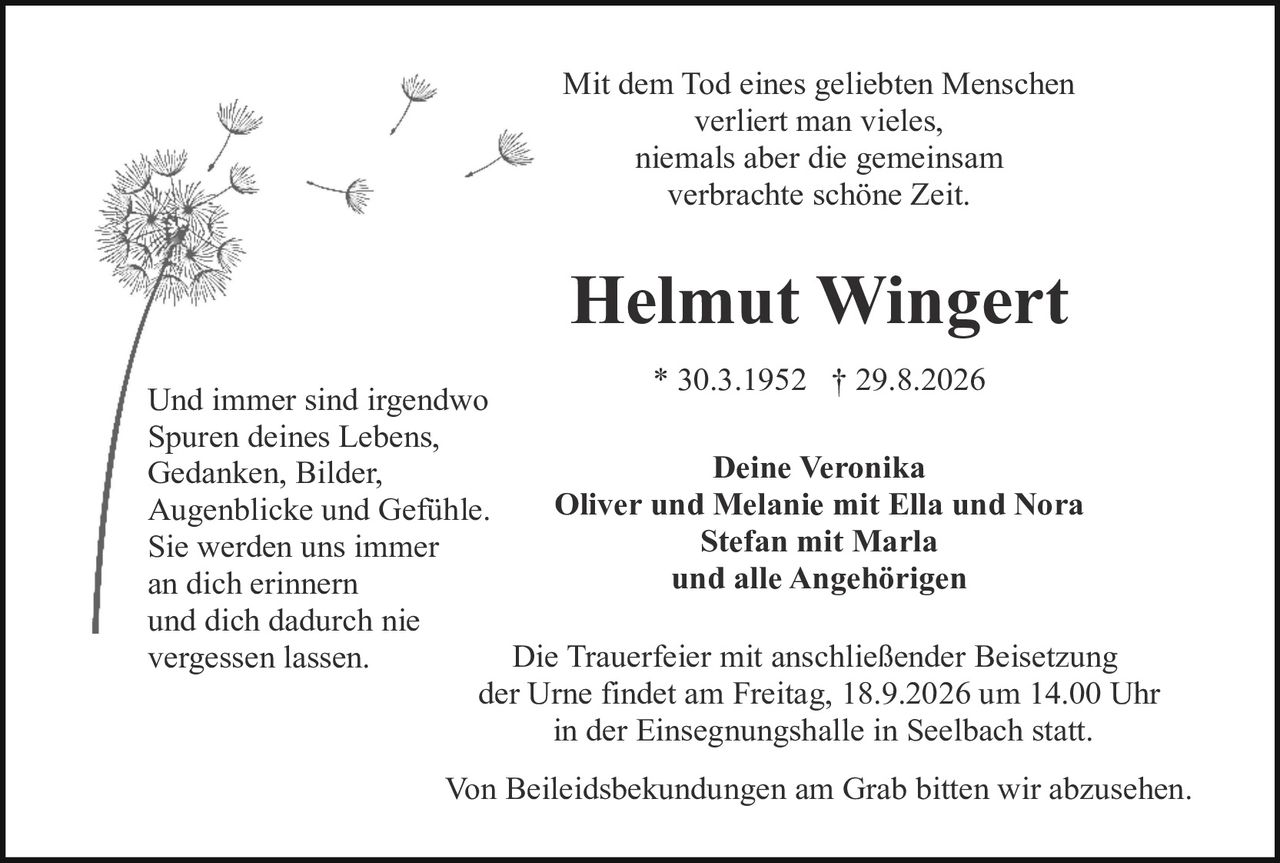 <p>Mit dem Tod eines geliebten Menschen verliert man vieles, niemals aber die gemeinsam verbrachte schöne Zeit.</p>

<p><strong>Helmut Wingert</strong></p>

<p>* 30.3.1952 † 29.8.2026</p>

<p>Und immer sind irgendwo<br>Spuren deines Lebens,<br>Gedanken, Bilder,<br>Augenblicke und Gefühle.<br>Sie werden uns immer<br>an dich erinnern<br>und dich dadurch nie<br>vergessen lassen.</p>

<p><strong>Deine Veronika</strong><br>
<strong>Oliver und Melanie mit Ella und Nora</strong><br>
<strong>Stefan mit Marla</strong><br>
<strong>und alle Angehörigen</strong></p>

<p>Die Trauerfeier mit anschließender Beisetzung der Urne findet am Freitag, 18.9.2026 um 14.00 Uhr in der Einsegnungshalle in Seelbach statt.</p>

<p>Von Beileidesbekundungen am Grab bitten wir abzusehen.</p>