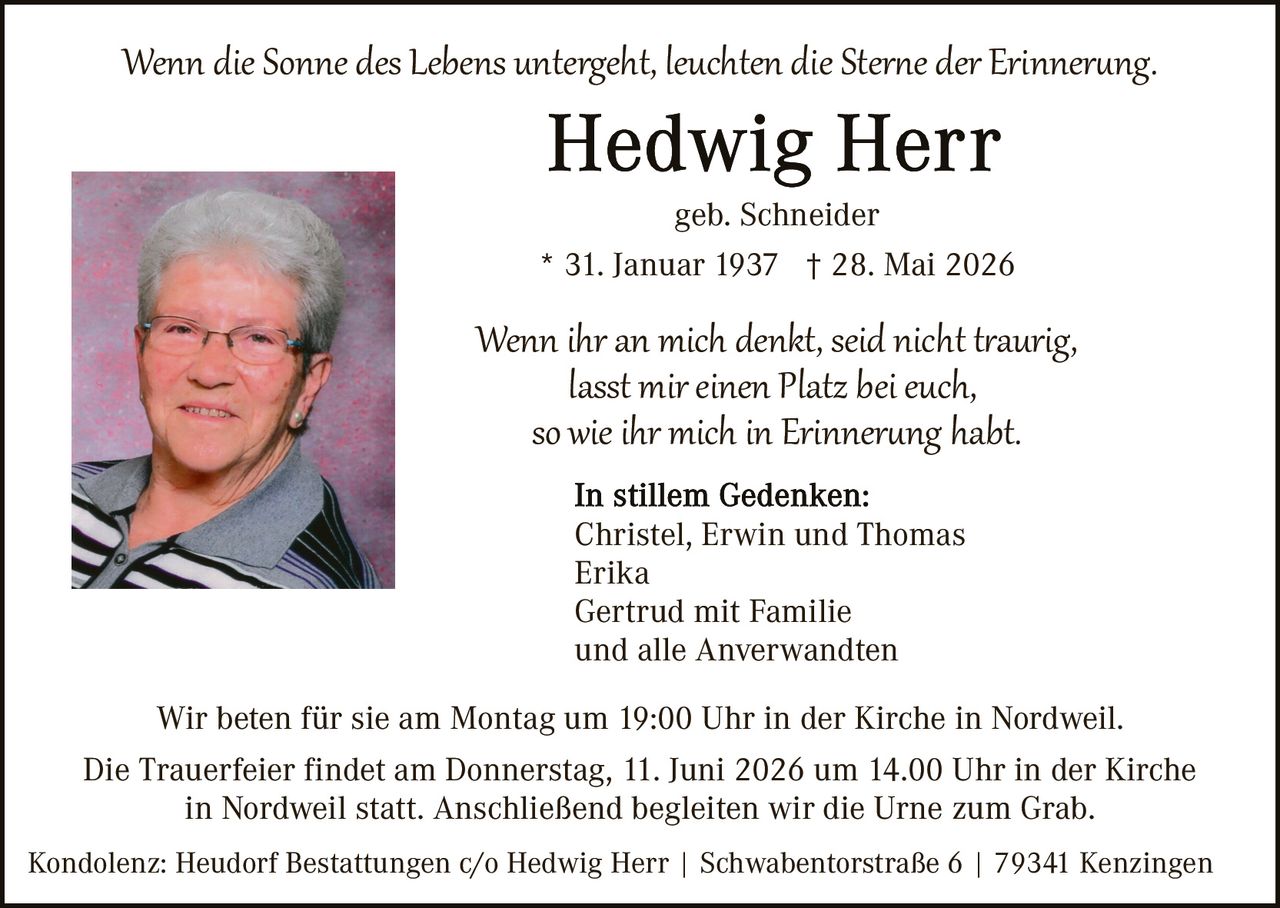 <p><i>Wenn die Sonne des Lebens untergeht, leuchten die Sterne der Erinnerung.</i></p>

<p><strong>Hedwig Herr</strong><br>
geb. Schneider<br>
* 31. Januar 1937  † 28. Mai 2026</p>

<p><i>Wenn ihr an mich denkt, seid nicht traurig,<br>
lasst mir einen Platz bei euch,<br>
so wie ihr mich in Erinnerung habt.</i></p>

<p><strong>In stillem Gedenken:</strong><br>
Christel, Erwin und Thomas<br>
Erika<br>
Gertrud mit Familie<br>
und alle Anwerwandten</p>

<p>Wir beten für sie am Montag um 19:00 Uhr in der Kirche in Nordweil.<br>
Die Trauerfeier findet am Donnerstag, 11. Juni 2026 um 14.00 Uhr in der Kirche in Nordweil statt. Anschließend begleiten wir die Urne zum Grab.</p>

<p>Kondolenz: Heudorf Bestattungen c/o Hedwig Herr | Schwabentostraße 6 | 79341 Kenzingen</p>
