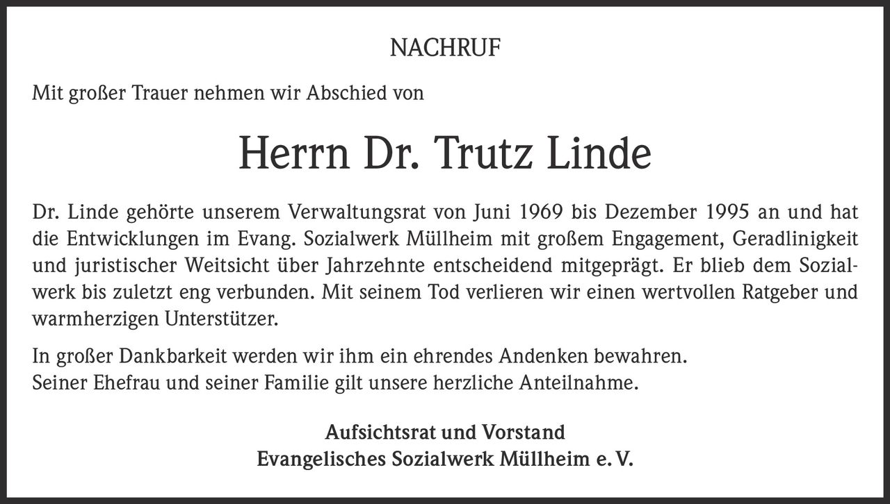 <p><strong>NACHRUF</strong></p><p>Mit großer Trauer nehmen wir Abschied von</p><p><strong>Herrn Dr. Trutz Linde</strong></p><p>Dr. Linde gehörte unserem Verwaltungsrat von Juni 1969 bis Dezember 1995 an und hat die Entwicklungen im Evang. Sozialwerk Müllheim mit großem Engagement, Geradlinigkeit und juristischer Weitsicht über Jahrzehnte entscheidend mitgeprägt. Er blieb dem Sozialwerk bis zuletzt eng verbunden. Mit seinem Tod verlieren wir einen wertvollen Ratgeber und warmherzigen Unterstützer.</p><p>In großer Dankbarkeit werden wir ihm ein ehrendes Andenken bewahren. Seiner Ehefrau und seiner Familie gilt unsere herzliche Anteilnahme.</p><p><strong>Aufsichtsrat und Vorstand</strong><br><strong>Evangelisches Sozialwerk Müllheim e.V.</strong></p>