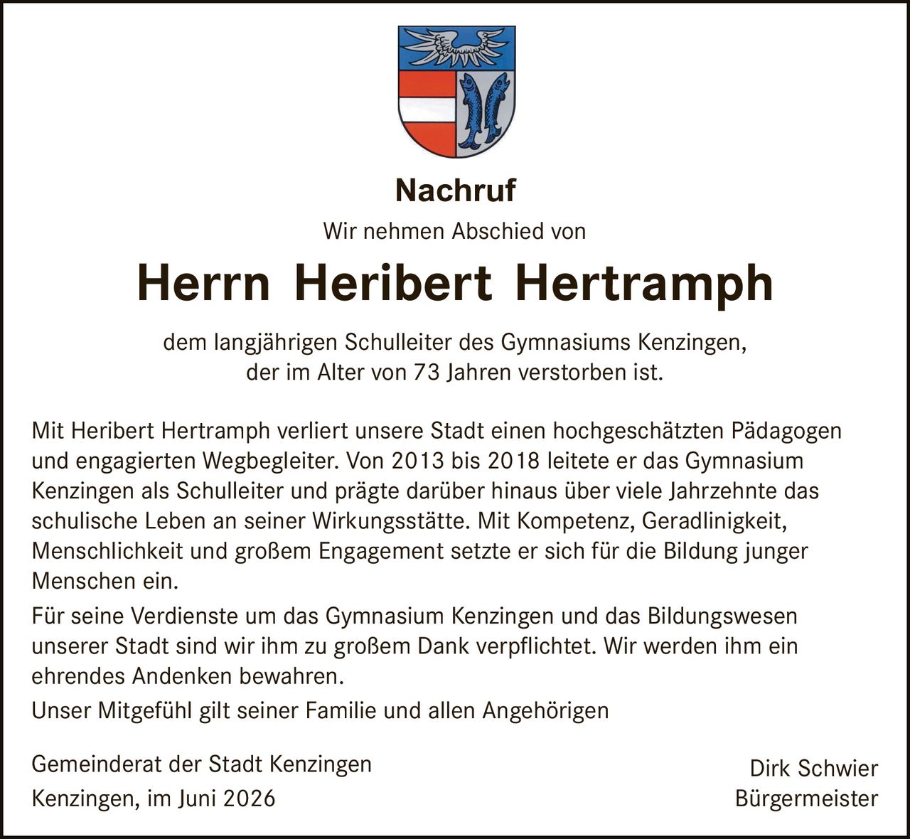 <p><strong>Nachruf</strong></p>

<p>Wir nehmen Abschied von</p>

<p><strong>Herrn Heribert Hertramphr</strong></p>

<p>dem langjährigen Schulleiter des Gymnasiums Kenzingen, der im Alter von 73 Jahren verstorben ist.</p>

<p>Mit Heribert Hertramphr verliert unsere Stadt einen hochgeschätzten Pädagogen und engagierten Wegbegleiter. Von 2013 bis 2018 leitete er das Gymnasium Kenzingen als Schulleiter und prägte darüber hinaus über viele Jahrzehnte das schulische Leben an seiner Wirkungsstätte. Mit Kompetenz, Geradlinigkeit, Menschlichkeit und großem Engagement setzte er sich für die Bildung junger Menschen ein.</p>

<p>Für seine Verdienste um das Gymnasium Kenzingen und das Bildungswesen unserer Stadt sind wir ihm zu großem Dank verpflichtet. Wir werden ihm ein ehrendes Andenken bewahren.</p>

<p>Unser Mitgefühl gilt seiner Familie und allen Angehörigen</p>

<p>Gemeinderat der Stadt Kenzingen &nbsp;&nbsp;&nbsp;&nbsp;&nbsp;&nbsp;&nbsp;&nbsp;&nbsp;&nbsp;&nbsp;&nbsp;&nbsp;&nbsp;&nbsp;&nbsp;&nbsp;&nbsp;&nbsp;&nbsp;&nbsp;&nbsp;&nbsp;&nbsp;&nbsp;&nbsp;&nbsp;&nbsp;&nbsp;&nbsp;&nbsp;&nbsp;&nbsp;&nbsp;&nbsp;&nbsp;&nbsp;&nbsp;&nbsp;&nbsp;&nbsp;&nbsp;&nbsp;&nbsp;&nbsp;&nbsp;&nbsp;&nbsp;&nbsp;&nbsp;&nbsp;&nbsp;&nbsp;&nbsp;&nbsp;&nbsp;&nbsp;&nbsp;&nbsp;&nbsp; Dirk Schwier<br>Kenzingen, im Juni 2026 &nbsp;&nbsp;&nbsp;&nbsp;&nbsp;&nbsp;&nbsp;&nbsp;&nbsp;&nbsp;&nbsp;&nbsp;&nbsp;&nbsp;&nbsp;&nbsp;&nbsp;&nbsp;&nbsp;&nbsp;&nbsp;&nbsp;&nbsp;&nbsp;&nbsp;&nbsp;&nbsp;&nbsp;&nbsp;&nbsp;&nbsp;&nbsp;&nbsp;&nbsp;&nbsp;&nbsp;&nbsp;&nbsp;&nbsp;&nbsp;&nbsp;&nbsp;&nbsp;&nbsp;&nbsp;&nbsp;&nbsp;&nbsp;&nbsp;&nbsp;&nbsp;&nbsp;&nbsp;&nbsp;&nbsp;&nbsp;&nbsp;&nbsp;&nbsp;&nbsp;&nbsp;&nbsp;&nbsp;&nbsp;&nbsp;&nbsp; Bürgermeister</p>