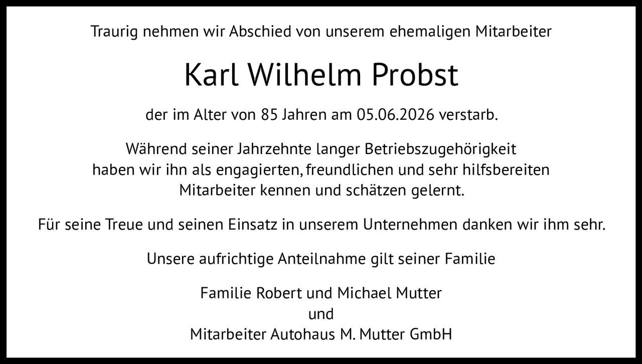 <p>Traurig nehmen wir Abschied von unserem ehemaligen Mitarbeiter</p>

<p><strong>Karl Wilhelm Probst</strong></p>

<p>der im Alter von 85 Jahren am 05.06.2026 verstarb.</p>

<p>Während seiner Jahrzehnte langer Betriebszugehörigkeit haben wir ihn als engagierten, freundlichen und sehr hilfsbereiten Mitarbeiter kennen und schätzen gelernt.</p>

<p>Für seine Treue und seinen Einsatz in unserem Unternehmen danken wir ihm sehr.</p>

<p>Unsere aufrichtige Anteilnahme gilt seiner Familie</p>

<p>Familie Robert und Michael Mutter<br>und<br>Mitarbeiter Autohaus M. Mutter GmbH</p>