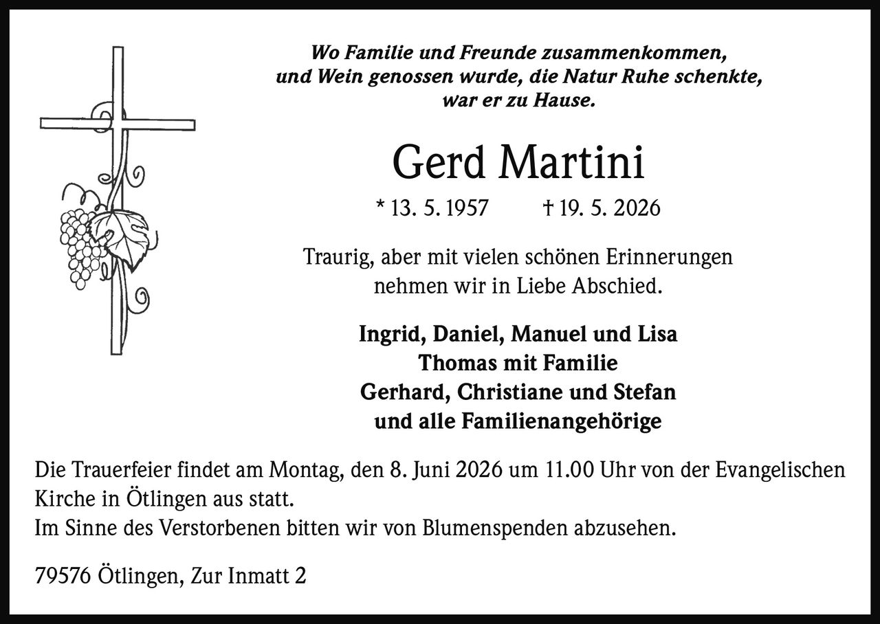 <p>Wo Familie und Freunde zusammenkommen, <br>und Wein genossen wurde, die Natur Ruhe schenkte, <br>war er zu Hause. </p><p><strong>Gerd Martini</strong> <br>* 13. 5. 1957 † 19. 5. 2026</p><p>Traurig, aber mit vielen schönen Erinnerungen<br>nehmen wir in Liebe Abschied.</p><p>Ingrid, Daniel, Manuel und Lisa <br>Thomas mit Familie <br>Gerhard, Christiane und Stefan <br>und alle Familienangehörige</p><p>Die Trauerfeier findet am Montag, den 8. Juni 2026 um 11.00 Uhr von der Evangelischen <br>Kirche in Ötlingen aus statt. <br>Im Sinne des Verstorbenen bitten wir von Blumenspenden abzusehen. </p><p>79576 Ötlingen, Zur Inmatt 2</p>