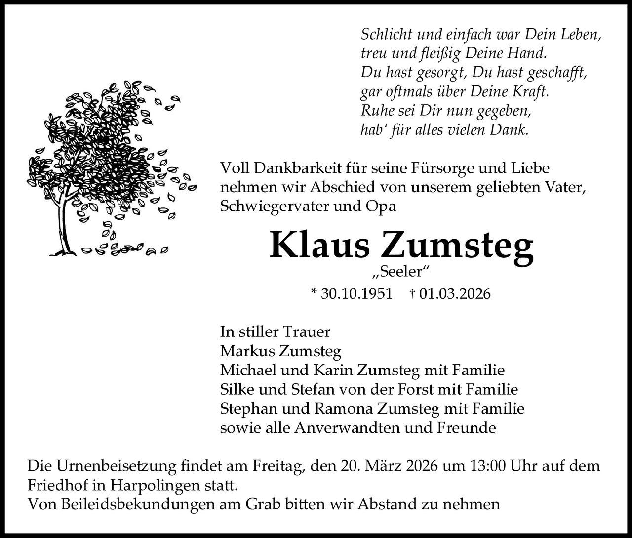 Schlicht und einfach war Dein Leben,
treu und fleißig Deine Hand.
Du hast gesorgt, Du hast geschafft,
gar oftmals über Deine Kraft.
Ruhe sei Dir nun gegeben,
hab‘ für alles vielen Dank.
Voll Dankbarkeit für seine Fürsorge und Liebe
nehmen wir Abschied von unserem geliebten Vater,
Schwiegervater und Opa

Klaus Zumsteg
„Seeler“
* 30.10.1951 † 01.03.2026

In stiller Trauer
Markus Zumsteg
Michael und Karin Zumsteg mit Familie
Silke und Stefan von der Forst mit Familie
Stephan und Ramona Zumsteg mit Familie
sowie alle Anverwandten und Freunde
Die Urnenbeisetzung findet am Freitag, den 20. März 2026 um 13:00 Uhr auf dem
Friedhof in Harpolingen statt.
Von Beileidsbekundungen am Grab bitten wir Abstand zu nehmen