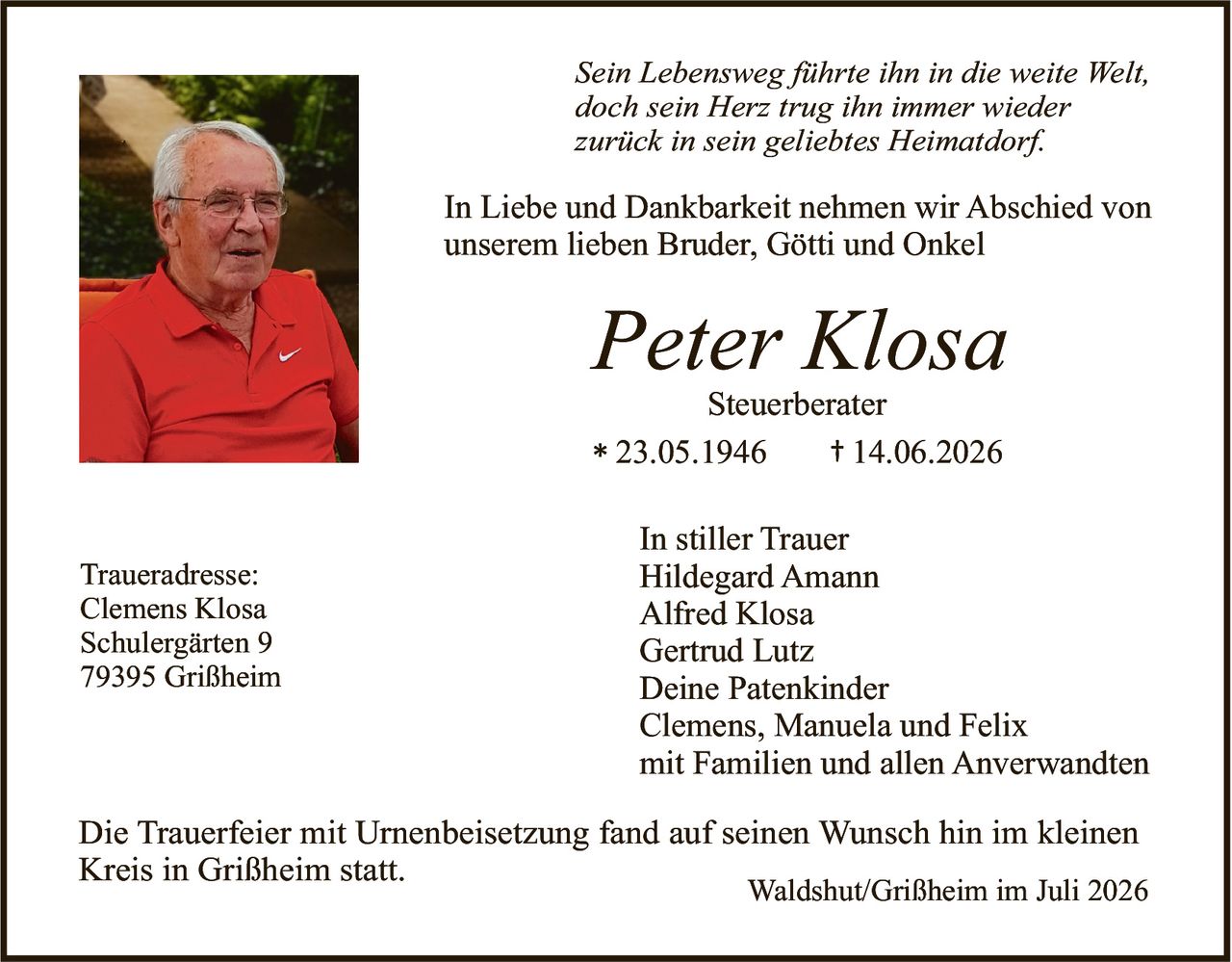 <p><i>Sein Lebensweg führte ihn in die weite Welt,<br>doch sein Herz trug ihn immer wieder<br>zurück in sein geliebtes Heimatdorf.</i></p><p>In Liebe und Dankbarkeit nehmen wir Abschied von unserem lieben Bruder, Götti und Onkel</p><p><strong>Peter Klosa</strong><br>Steuerberater<br>* 23.05.1946 † 14.06.2026</p><p><strong>In stiller Trauer</strong><br>Hildegard Amann<br>Alfred Klosa<br>Gertrud Lutz<br>Deine Patenkinder<br>Clemens, Manuela und Felix<br>mit Familien und allen Anverwandten</p><p>Die Trauerfeier mit Urnenbeisetzung fand auf seinen Wunsch hin im kleinen Kreis in Grißheim statt.</p><p><strong>Traueradresse:</strong><br>Clemens Klosa<br>Schulergärten 9<br>79395 Grißheim</p><p>Waldshut/Grißheim im Juli 2026</p>
