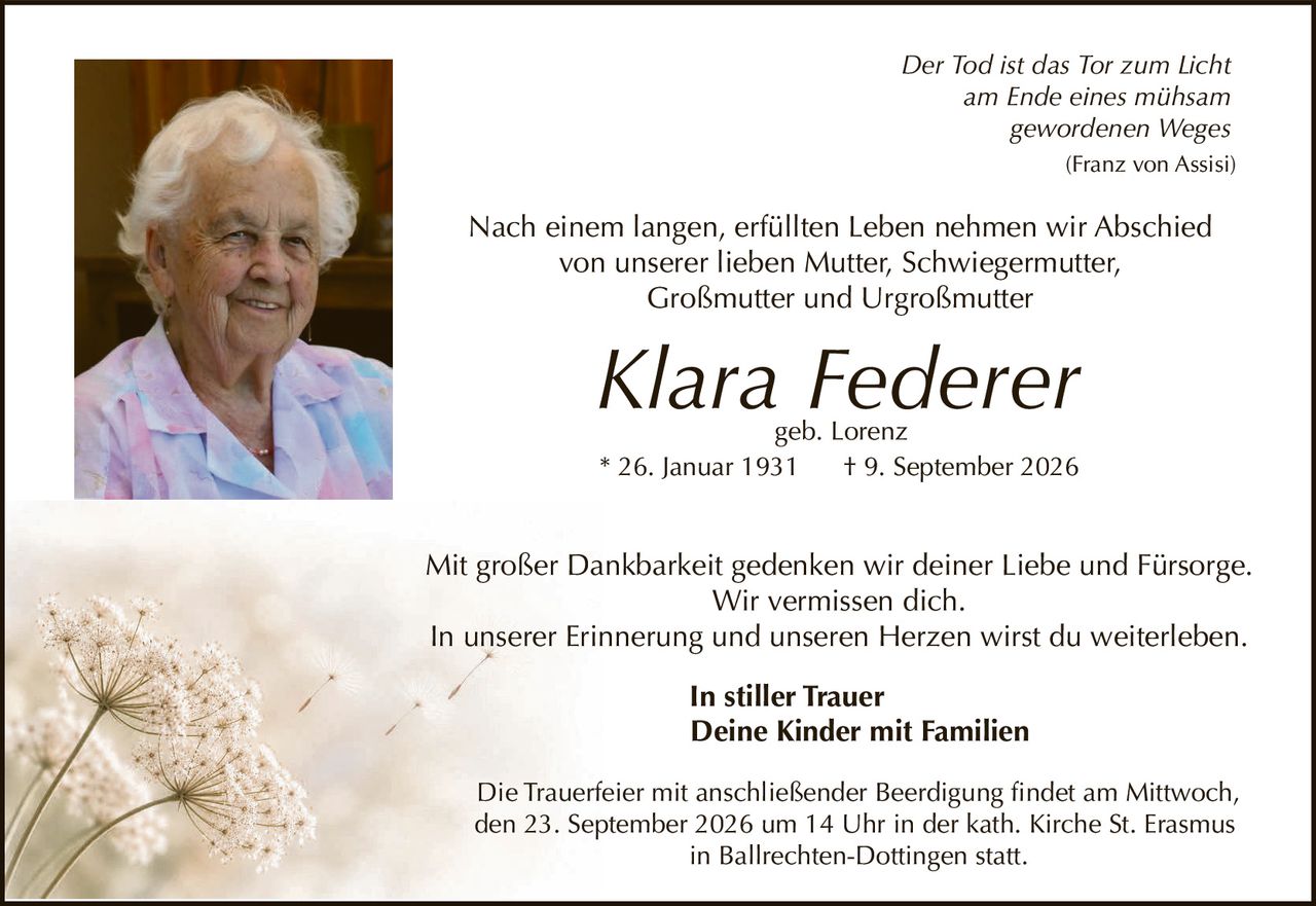 <p><i>Der Tod ist das Tor zum Licht<br/>am Ende eines mühsam<br/>gewordenen Weges</i><br/><i>(Franz von Assisi)</i></p><p>Nach einem langen, erfüllten Leben nehmen wir Abschied von unserer lieben Mutter, Schwiegermutter, Großmutter und Urgroßmutter</p><p><strong>Klara Federer</strong><br/>geb. Lorenz<br/>* 26. Januar 1931 † 9. September 2026</p><p>Mit großer Dankbarkeit gedenken wir deiner Liebe und Fürsorge. Wir vermissen dich. In unserer Erinnerung und unseren Herzen wirst du weiterleben.</p><p><strong>In stiller Trauer<br/>Deine Kinder mit Familien</strong></p><p>Die Trauerfeier mit anschließender Beerdigung findet am Mittwoch, den 23. September 2026 um 14 Uhr in der kath. Kirche St. Erasmus in Ballrechten-Dottingen statt.</p>