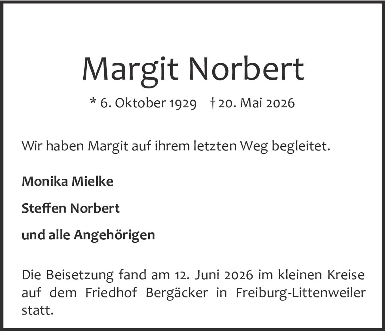 <p><strong>Margit Norbert</strong></p><p>* 6. Oktober 1929 † 20. Mai 2026</p><p>Wir haben Margit auf ihrem letzten Weg begleitet.</p><p><strong>Monika Mielke</strong></p><p><strong>Steffen Norbert</strong></p><p>und alle Angehörigen</p><p>Die Beisetzung fand am 12. Juni 2026 im kleinen Kreise auf dem Friedhof Bergäcker in Freiburg-Littenweiler statt.</p>