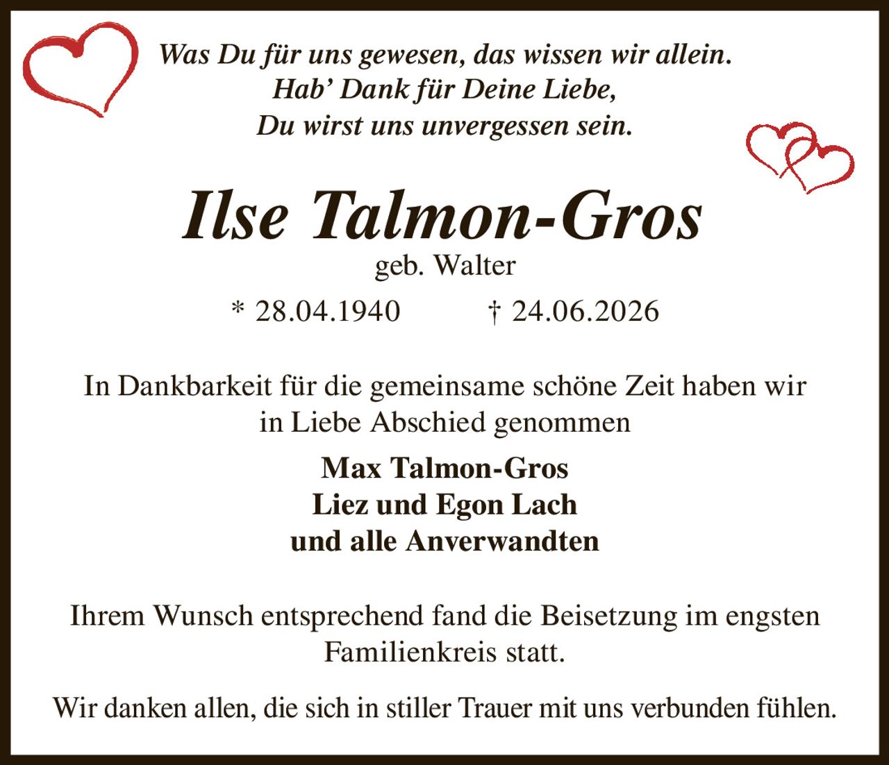 <p><i>Was Du für uns gewesen, das wissen wir allein.<br>Hab' Dank für Deine Liebe,<br>Du wirst uns unvergessen sein.</i></p>

<p><strong>Ilse Talmon-Gros</strong><br>geb. Walter<br>* 28.04.1940 † 24.06.2026</p>

<p>In Dankbarkeit für die gemeinsame schöne Zeit haben wir in Liebe Abschied genommen</p>

<p><strong>Max Talmon-Gros</strong><br><strong>Liez und Egon Lach</strong><br>und alle Anverwandten</p>

<p>Ihrem Wunsch entsprechend fand die Beisetzung im engsten Familienkreis statt.</p>

<p>Wir danken allen, die sich in stiller Trauer mit uns verbunden fühlen.</p>