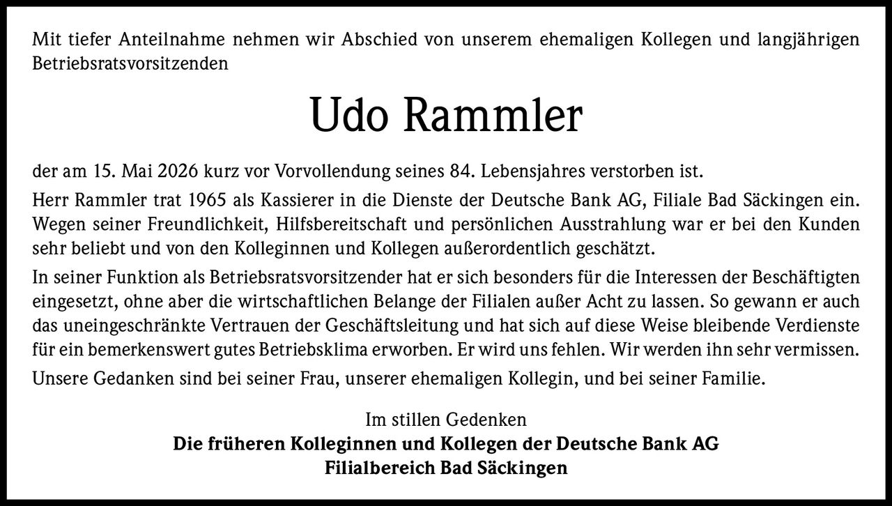 <p>Mit tiefer Anteilnahme nehmen wir Abschied von unserem ehemaligen Kollegen und langjährigen Betriebsratsvorsitzenden</p>

<p>der am 15. Mai 2026 kurz vor Vorvollendung seines 84. Lebensjahres verstorben ist.</p>

<p>Herr Rammler trat 1965 als Kassierer in die Dienste der Deutsche Bank AG, Filiale Bad Säckingen ein. Wegen seiner Freundlichkeit, Hilfsbereitschaft und persönlichen Ausstrahlung war er bei den Kunden sehr beliebt und von den Kolleginnen und Kollegen außerordentlich geschätzt.</p>

<p>In seiner Funktion als Betriebsratsvorsitzender hat er sich besonders für die Interessen der Beschäftigten eingesetzt, ohne aber die wirtschaftlichen Belange der Filialen außer Acht zu lassen. So gewann er auch das uneingeschränkte Vertrauen der Geschäftsleitung und hat sich auf diese Weise bleibende Verdienste für ein bemerkenswert gutes Betriebsklima erworben. Er wird uns fehlen. Wir werden ihn sehr vermissen.</p>

<p>Unsere Gedanken sind bei seiner Frau, unserer ehemaligen Kollegin, und bei seiner Familie.</p>

<p>Im stillen Gedenken<br><strong>Die früheren Kolleginnen und Kollegen der Deutsche Bank AG<br>Filialbereich Bad Säckingen</strong></p>